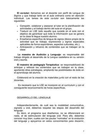 El co-tutor: llamamos así al docente con perfil de Lengua de
Signos y que trabaja tanto en el aula ordinaria como en atención
individual. Las tareas de este co-tutor son básicamente las
siguientes:

  •   Compartir, colaborar y asesorar al tutor en la planificación de
      actividades y el trabajo dentro del aula en el grupo.
  •   Traducir en LSE todo aquello que sucede en el aula con el
      objetivo de garantizar que toda la información que se genera
      en la clase le llegue nuestro alumno.
  •   Enseñanza específica de lengua de signos (léxico propio de la
      actividad que se trabaja, expresiones y signos especiales
      aplicables de forma espontánea, aspectos culturales, etc.).
  •   Anticipación y refuerzo de contenidos que se trabajan en la
      clase

    La maestra de Audición y Lenguaje: es responsable del
trabajo dirigido al desarrollo de la Lengua castellana en su versión
oral y escrita.

   El maestro de pedagogía Terapéutica: se responsabilizará de
anticipar y reforzar los contenidos que se trabajan en la clase,
aportando otras estrategias, ampliando las posibilidades de éxito en
el aprendizaje del alumno.

  Colaborará en la creación de materiales junto con el resto de los
docentes.

   Es necesario que la LSE se incorpore en el currículum y con el
consiguiente reconocimiento de horas específicas.



  DESARROLLO DEL LENGUAJE


   Independientemente, de cuál sea la modalidad comunicativa,
signada u oral, debemos respetar las etapas del desarrollo del
lenguaje.
   Es decir, el programa que diseñemos, no se diferenciará en
nada, al de estimulación del lenguaje oral. Para ello, debemos
conocer muy bien, cuales son las pautas “normales” en la evolución
del lenguaje y apoyarnos en estos conocimientos para discernir,



                                                                    3
 
