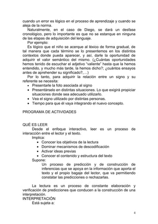 cuando un error es lógico en el proceso de aprendizaje y cuando se
aleja de la norma.
   Naturalmente, en el caso de Diego, se dará un desfase
cronológico, pero lo importante es que no se estanque en ninguna
de las etapas de adquisición del lenguaje.
   Por ejemplo:
   Es lógico que el niño se acerque al léxico de forma gradual, de
tal manera que cada término se lo presentemos en los distintos
contextos donde pueda aparecer, y así, darle la oportunidad de
adquirir el valor semántico del mismo. (¿Cuántas oportunidades
hemos tenido de escuchar el adjetivo “valiente” hasta que la hemos
entendido, y mucho más tarde, la hemos dicho?; ¿cuántos ensayos
antes de aprehender su significado?,…)
   Por lo tanto, para adquirir la relación entre un signo y su
referente se necesita:
   • Presentarle la foto asociada al signo
   • Presentárselo en distintas situaciones. Lo que exigirá propiciar
      situaciones donde sea adecuado utilizarlo.
   • Vea el signo utilizado por distintas personas.
   • Tiempo para que él vaya integrando el nuevo concepto.

PROGRAMA DE ACTIVIDADES


QUÉ ES LEER
      Desde el enfoque interactivo, leer es un proceso de
interacción entre el lector y el texto.
      Implica:
         • Conocer los objetivos de la lectura
         • Dominar mecanismos de descodificación
         • Activar ideas previas
         • Conocer el contenido y estructura del texto
      Supone:
            Un proceso de predicción y de construcción de
            inferencias que se apoya en la información que aporta el
            texto y el propio bagaje del lector, que va permitiendo
            constatar las predicciones o rechazarlas.

       La lectura es un proceso de constante elaboración y
verificación de predicciones que conducen a la construcción de una
interpretación.
INTERPRETACIÓN
       Está sujeta a:

                                                                    4
 