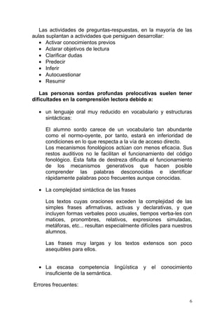 Las actividades de preguntas-respuestas, en la mayoría de las
aulas suplantan a actividades que persiguen desarrollar:
   • Activar conocimientos previos
   • Aclarar objetivos de lectura
   • Clarificar dudas
   • Predecir
   • Inferir
   • Autocuestionar
   • Resumir

   Las personas sordas profundas prelocutivas suelen tener
dificultades en la comprensión lectora debido a:

  • un lenguaje oral muy reducido en vocabulario y estructuras
    sintácticas:

     El alumno sordo carece de un vocabulario tan abundante
     como el normo-oyente, por tanto, estará en inferioridad de
     condiciones en lo que respecta a la vía de acceso directo.
     Los mecanismos fonológicos actúan con menos eficacia. Sus
     restos auditivos no le facilitan el funcionamiento del código
     fonológico. Esta falta de destreza dificulta el funcionamiento
     de los mecanismos generativos que hacen posible
     comprender las palabras desconocidas e identificar
     rápidamente palabras poco frecuentes aunque conocidas.

  • La complejidad sintáctica de las frases

     Los textos cuyas oraciones exceden la complejidad de las
     simples frases afirmativas, activas y declarativas, y que
     incluyen formas verbales poco usuales, tiempos verba-les con
     matices, pronombres, relativos, expresiones simuladas,
     metáforas, etc... resultan especialmente difíciles para nuestros
     alumnos.

     Las frases muy largas y los textos extensos son poco
     asequibles para ellos.


  • La escasa competencia lingüística          y   el   conocimiento
    insuficiente de la semántica.

Errores frecuentes:


                                                                    6
 