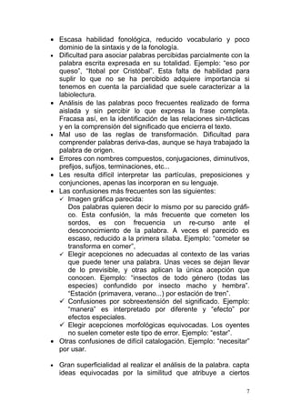 • Escasa habilidad fonológica, reducido vocabulario y poco
  dominio de la sintaxis y de la fonología.
• Dificultad para asociar palabras percibidas parcialmente con la
  palabra escrita expresada en su totalidad. Ejemplo: “eso por
  queso”, “Itobal por Cristóbal”. Esta falta de habilidad para
  suplir lo que no se ha percibido adquiere importancia si
  tenemos en cuenta la parcialidad que suele caracterizar a la
  labiolectura.
• Análisis de las palabras poco frecuentes realizado de forma
  aislada y sin percibir lo que expresa la frase completa.
  Fracasa así, en la identificación de las relaciones sin-tácticas
  y en la comprensión del significado que encierra el texto.
• Mal uso de las reglas de transformación. Dificultad para
  comprender palabras deriva-das, aunque se haya trabajado la
  palabra de origen.
• Errores con nombres compuestos, conjugaciones, diminutivos,
  prefijos, sufijos, terminaciones, etc...
• Les resulta difícil interpretar las partículas, preposiciones y
  conjunciones, apenas las incorporan en su lenguaje.
• Las confusiones más frecuentes son las siguientes:
   Imagen gráfica parecida:
     Dos palabras quieren decir lo mismo por su parecido gráfi-
     co. Esta confusión, la más frecuente que cometen los
     sordos, es con frecuencia un re-curso ante el
     desconocimiento de la palabra. A veces el parecido es
     escaso, reducido a la primera sílaba. Ejemplo: “cometer se
     transforma en comer”,
   Elegir acepciones no adecuadas al contexto de las varias
     que puede tener una palabra. Unas veces se dejan llevar
     de lo previsible, y otras aplican la única acepción que
     conocen. Ejemplo: “insectos de todo género (todas las
     especies) confundido por insecto macho y hembra”.
     “Estación (primavera, verano...) por estación de tren”.
   Confusiones por sobreextensión del significado. Ejemplo:
     “manera” es interpretado por diferente y “efecto” por
     efectos especiales.
   Elegir acepciones morfológicas equivocadas. Los oyentes
     no suelen cometer este tipo de error. Ejemplo: “estar”.
• Otras confusiones de difícil catalogación. Ejemplo: “necesitar”
  por usar.

•   Gran superficialidad al realizar el análisis de la palabra. capta
    ideas equivocadas por la similitud que atribuye a ciertos

                                                                    7
 