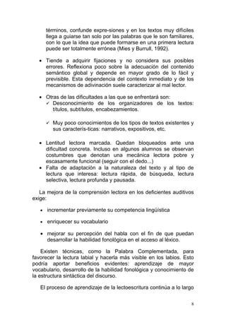 términos, confunde expre-siones y en los textos muy difíciles
       llega a guiarse tan solo por las palabras que le son familiares,
       con lo que la idea que puede formarse en una primera lectura
       puede ser totalmente errónea (Mies y Burrull, 1992).

  • Tiende a adquirir fijaciones y no considera sus posibles
    errores. Reflexiona poco sobre la adecuación del contenido
    semántico global y depende en mayor grado de lo fácil y
    previsible. Esta dependencia del contexto inmediato y de los
    mecanismos de adivinación suele caracterizar al mal lector.

  • Otras de las dificultades a las que se enfrentará son:
     Desconocimiento de los organizadores de los textos:
       títulos, subtítulos, encabezamientos.

        Muy poco conocimientos de los tipos de textos existentes y
         sus caracterís-ticas: narrativos, expositivos, etc.

  • Lentitud lectora marcada. Quedan bloqueados ante una
    dificultad concreta. Incluso en algunos alumnos se observan
    costumbres que denotan una mecánica lectora pobre y
    escasamente funcional (seguir con el dedo...)
  • Falta de adaptación a la naturaleza del texto y al tipo de
    lectura que interesa: lectura rápida, de búsqueda, lectura
    selectiva, lectura profunda y pausada.

   La mejora de la comprensión lectora en los deficientes auditivos
exige:

   •   incrementar previamente su competencia lingüística

   •   enriquecer su vocabulario

   • mejorar su percepción del habla con el fin de que puedan
     desarrollar la habilidad fonológica en el acceso al léxico.

    Existen técnicas, como la Palabra Complementada, para
favorecer la lectura labial y hacerla más visible en los labios. Esto
podría aportar beneficios evidentes: aprendizaje de mayor
vocabulario, desarrollo de la habilidad fonológica y conocimiento de
la estructura sintáctica del discurso.

   El proceso de aprendizaje de la lectoescritura continúa a lo largo


                                                                      8
 