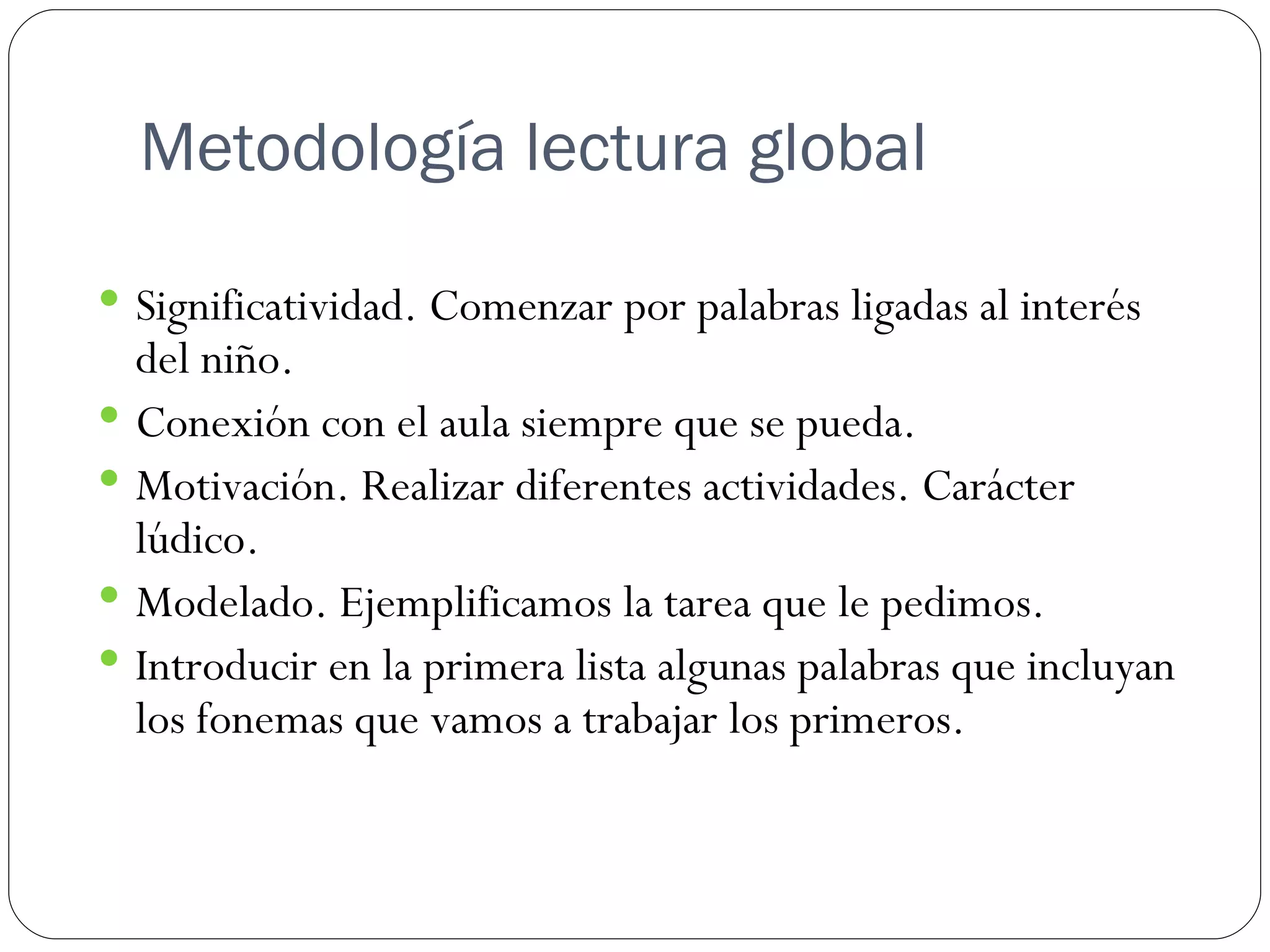 Metodología lectura global

 Significatividad. Comenzar por palabras ligadas al interés
  del niño.
 Conexión con el aula siempre que se pueda.
 Motivación. Realizar diferentes actividades. Carácter
  lúdico.
 Modelado. Ejemplificamos la tarea que le pedimos.
 Introducir en la primera lista algunas palabras que incluyan
  los fonemas que vamos a trabajar los primeros.
 