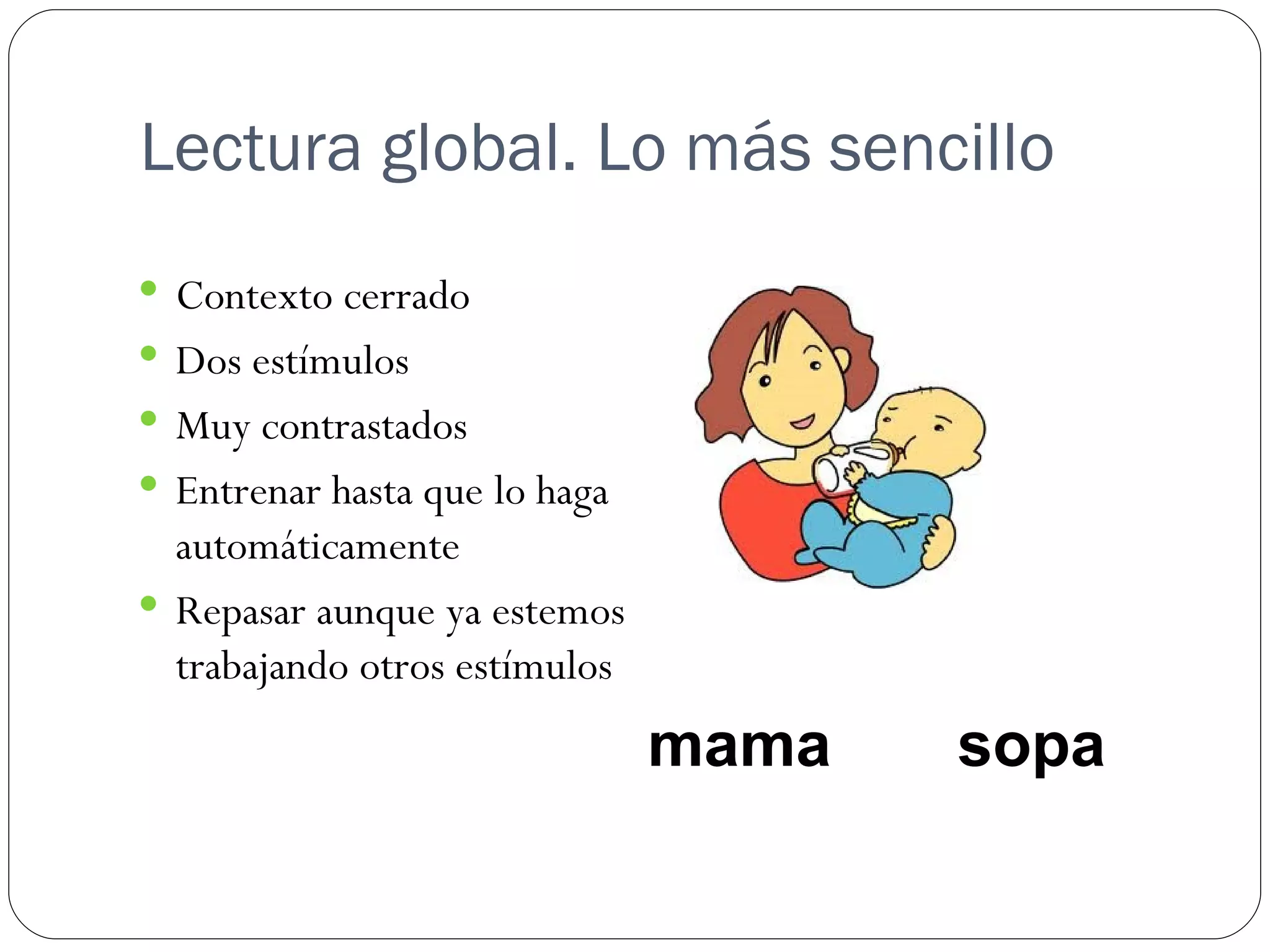 Lectura global. Lo más sencillo
 Contexto cerrado
 Dos estímulos
 Muy contrastados
 Entrenar hasta que lo haga
  automáticamente
 Repasar aunque ya estemos
  trabajando otros estímulos
                               mama   sopa
 