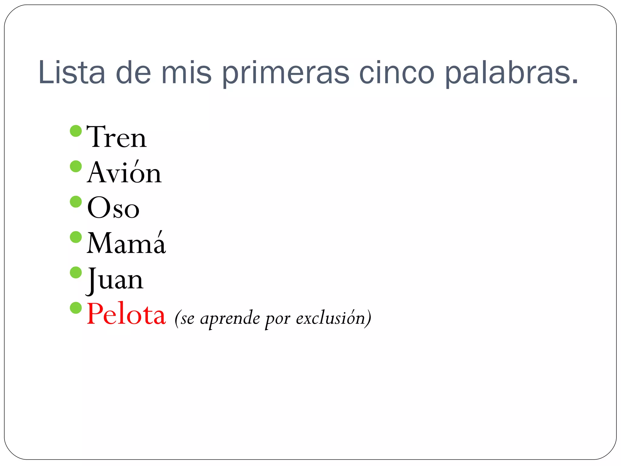 Lista de mis primeras cinco palabras.
   Tren
   Avión
   Oso
   Mamá
   Juan
   Pelota (se aprende por exclusión)
 