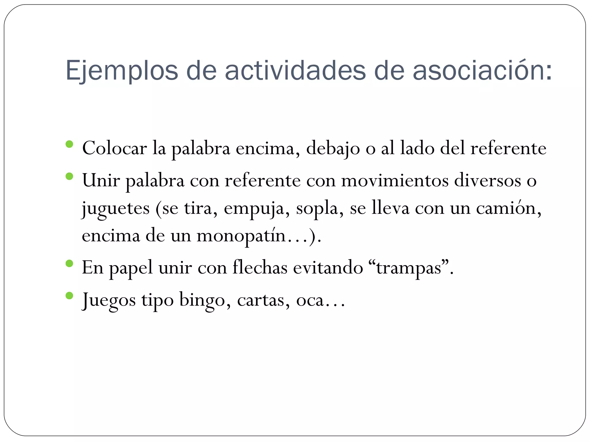 Ejemplos de actividades de asociación:

 Colocar la palabra encima, debajo o al lado del referente
 Unir palabra con referente con movimientos diversos o
  juguetes (se tira, empuja, sopla, se lleva con un camión,
  encima de un monopatín…).
 En papel unir con flechas evitando “trampas”.
 Juegos tipo bingo, cartas, oca…
 
