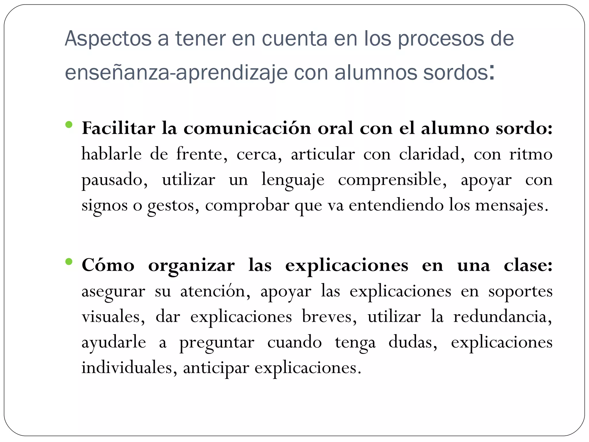Aspectos a tener en cuenta en los procesos de
enseñanza-aprendizaje con alumnos sordos:

 Facilitar la comunicación oral con el alumno sordo:
 hablarle de frente, cerca, articular con claridad, con ritmo
 pausado, utilizar un lenguaje comprensible, apoyar con
 signos o gestos, comprobar que va entendiendo los mensajes.

 Cómo organizar las explicaciones en una clase:
 asegurar su atención, apoyar las explicaciones en soportes
 visuales, dar explicaciones breves, utilizar la redundancia,
 ayudarle a preguntar cuando tenga dudas, explicaciones
 individuales, anticipar explicaciones.
 
