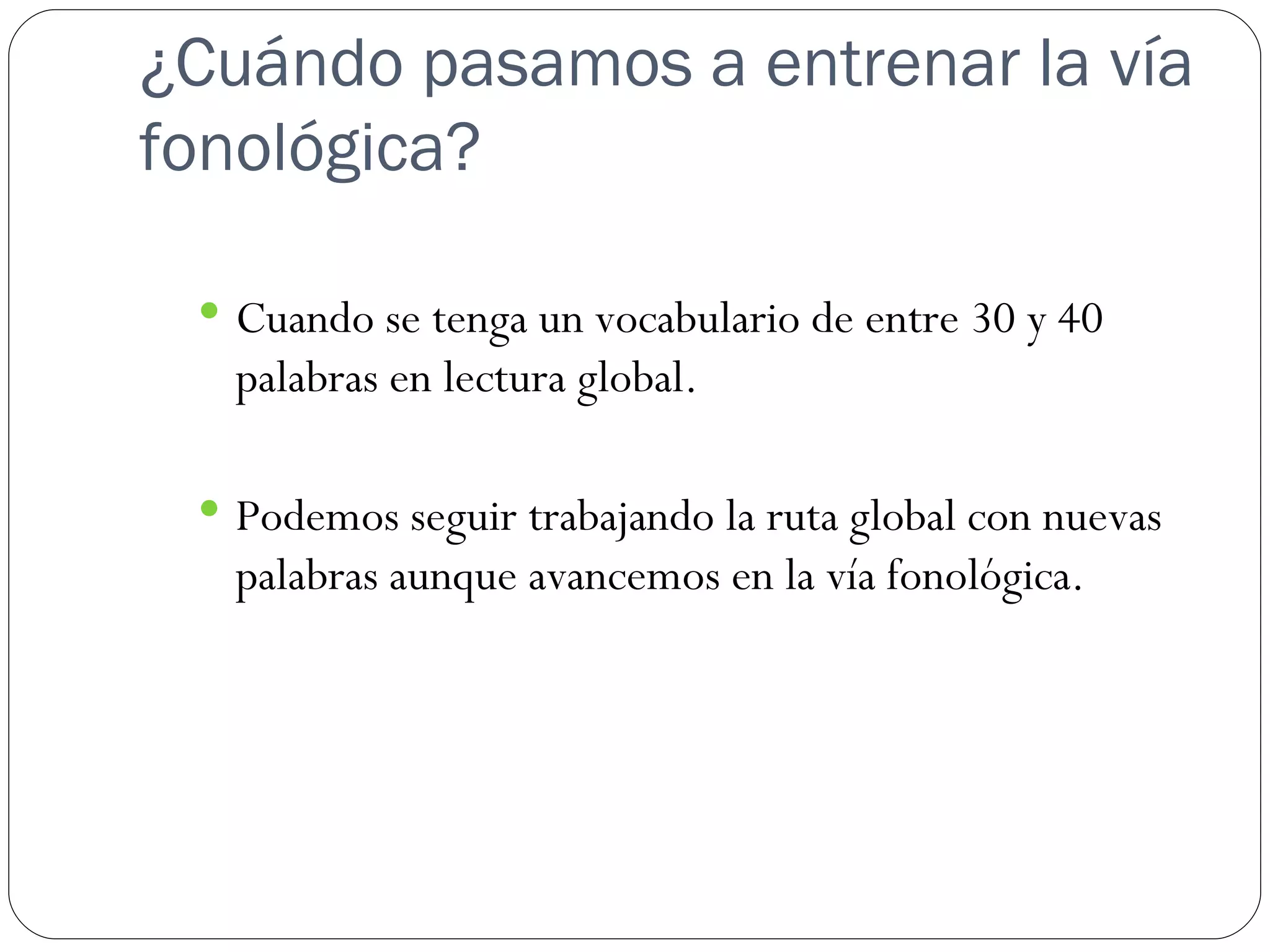 ¿Cuándo pasamos a entrenar la vía
fonológica?

  Cuando se tenga un vocabulario de entre 30 y 40
   palabras en lectura global.

  Podemos seguir trabajando la ruta global con nuevas
   palabras aunque avancemos en la vía fonológica.
 