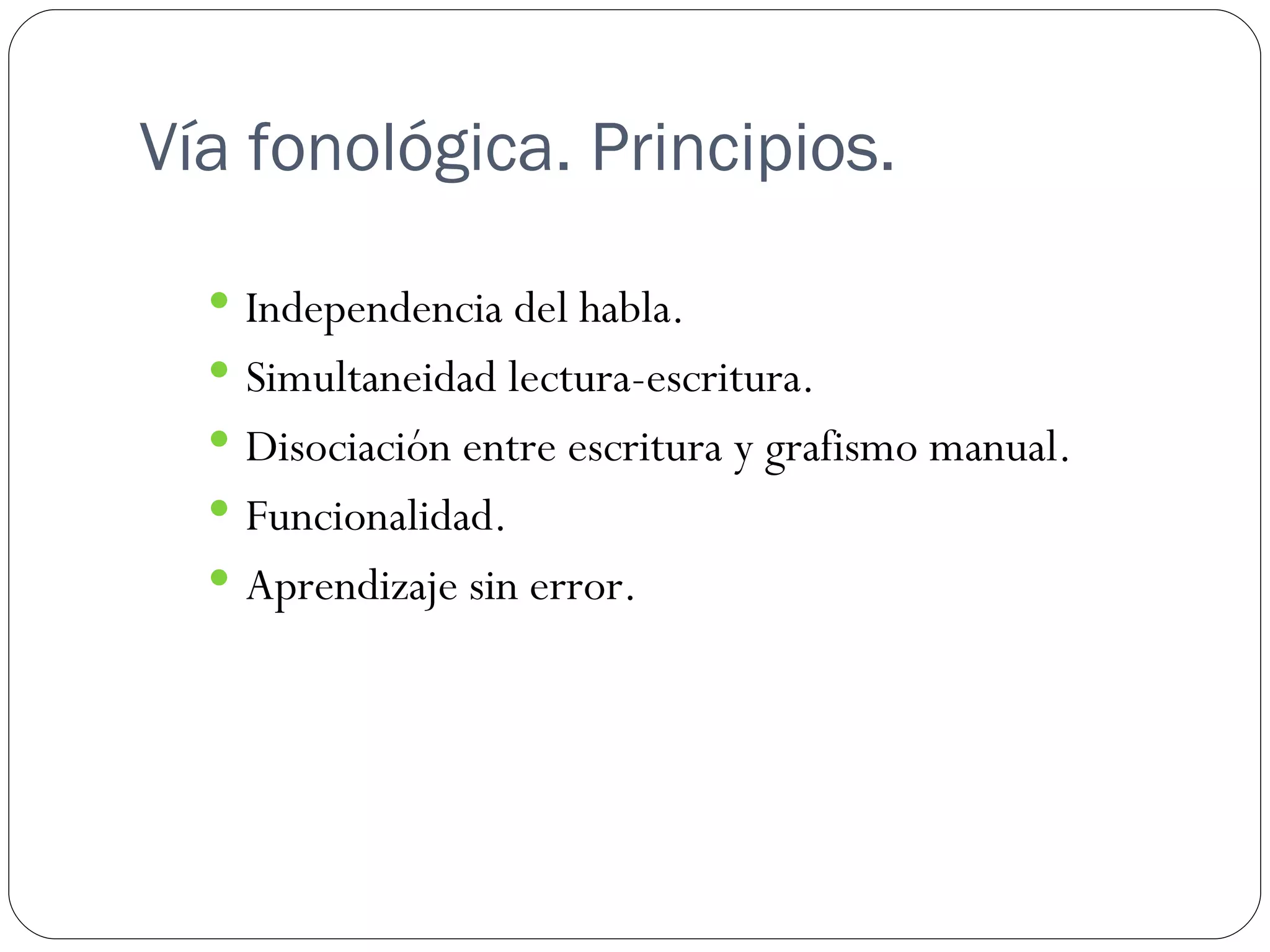 Vía fonológica. Principios.

   Independencia del habla.
   Simultaneidad lectura-escritura.
   Disociación entre escritura y grafismo manual.
   Funcionalidad.
   Aprendizaje sin error.
 