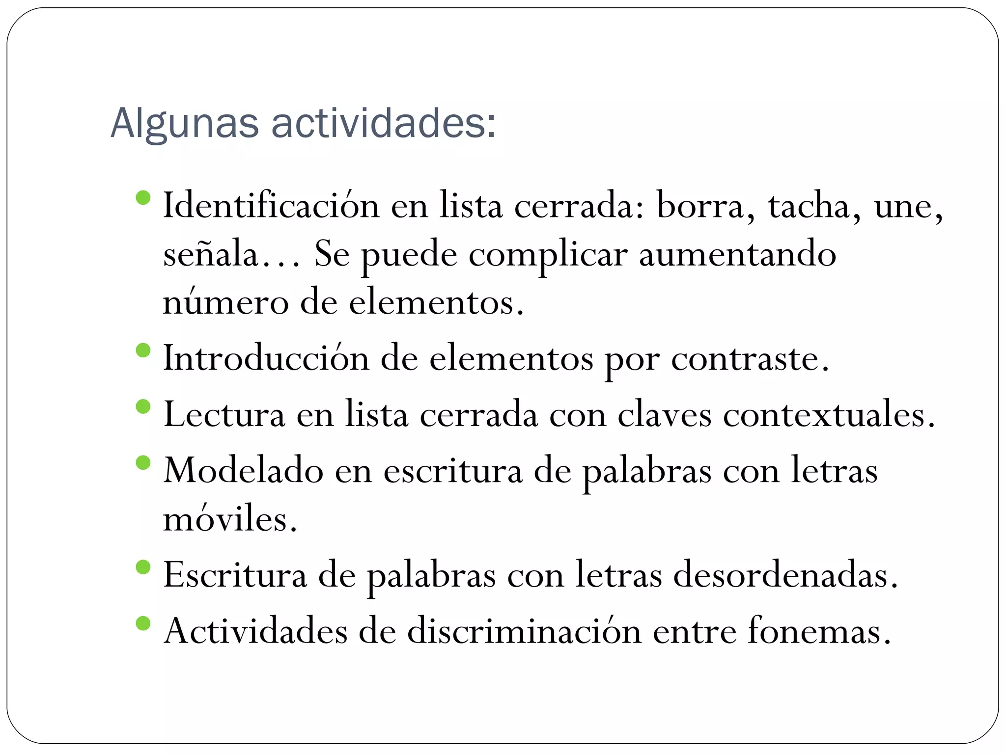 Algunas actividades:
  Identificación en lista cerrada: borra, tacha, une,
   señala… Se puede complicar aumentando
   número de elementos.
  Introducción de elementos por contraste.
  Lectura en lista cerrada con claves contextuales.
  Modelado en escritura de palabras con letras
   móviles.
  Escritura de palabras con letras desordenadas.
  Actividades de discriminación entre fonemas.
 