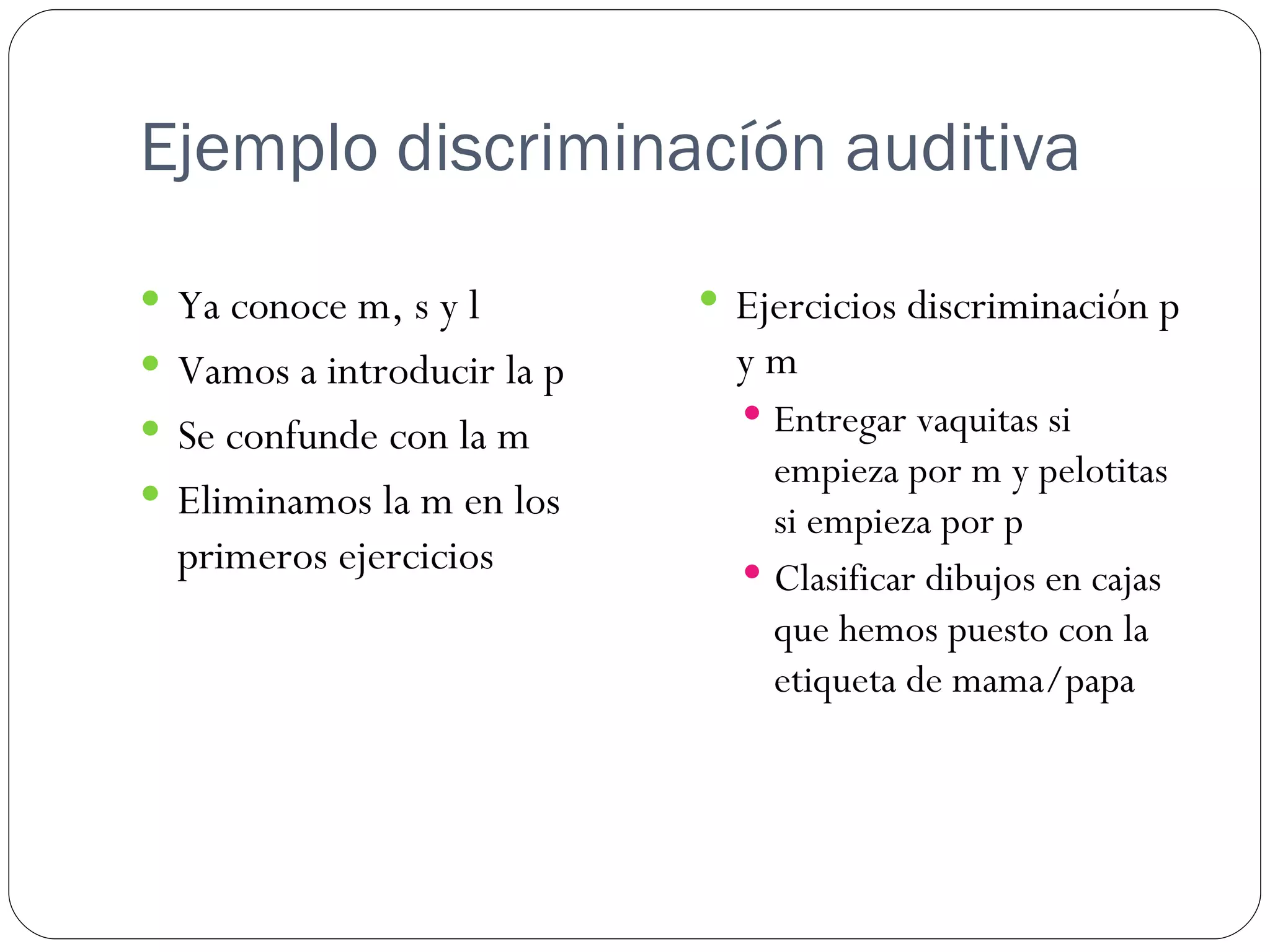 Ejemplo discriminacíón auditiva

 Ya conoce m, s y l         Ejercicios discriminación p
 Vamos a introducir la p     ym
 Se confunde con la m         Entregar vaquitas si
                                empieza por m y pelotitas
 Eliminamos la m en los
                                si empieza por p
  primeros ejercicios          Clasificar dibujos en cajas
                                que hemos puesto con la
                                etiqueta de mama/papa
 