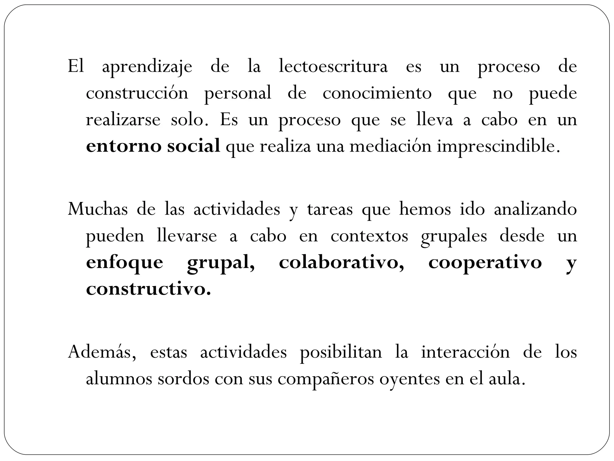 El aprendizaje de la lectoescritura es un proceso de
  construcción personal de conocimiento que no puede
  realizarse solo. Es un proceso que se lleva a cabo en un
  entorno social que realiza una mediación imprescindible.

Muchas de las actividades y tareas que hemos ido analizando
 pueden llevarse a cabo en contextos grupales desde un
 enfoque grupal, colaborativo, cooperativo y
 constructivo.

Además, estas actividades posibilitan la interacción de los
  alumnos sordos con sus compañeros oyentes en el aula.
 