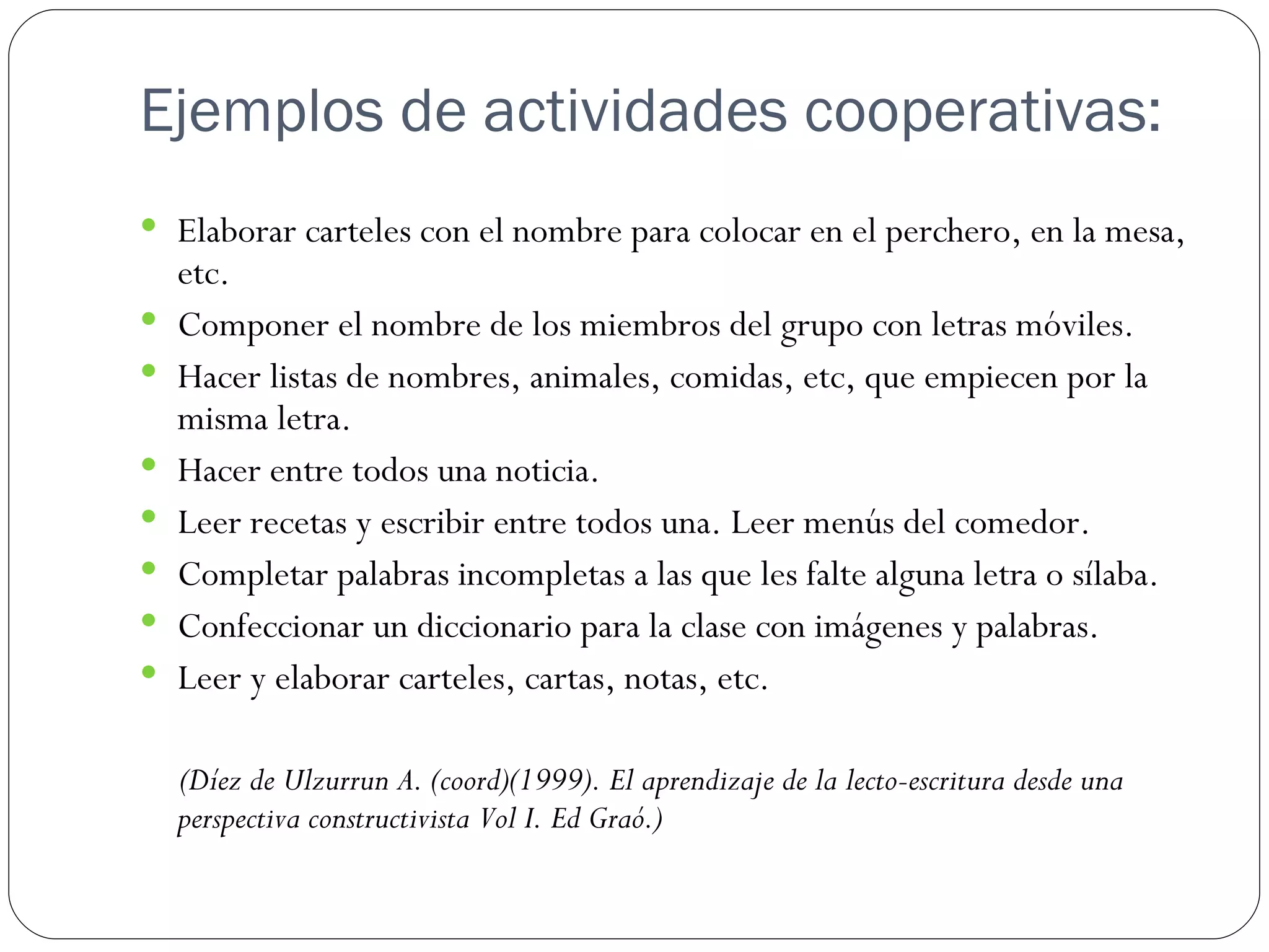 Ejemplos de actividades cooperativas:
 Elaborar carteles con el nombre para colocar en el perchero, en la mesa,
    etc.
   Componer el nombre de los miembros del grupo con letras móviles.
   Hacer listas de nombres, animales, comidas, etc, que empiecen por la
    misma letra.
   Hacer entre todos una noticia.
   Leer recetas y escribir entre todos una. Leer menús del comedor.
   Completar palabras incompletas a las que les falte alguna letra o sílaba.
   Confeccionar un diccionario para la clase con imágenes y palabras.
   Leer y elaborar carteles, cartas, notas, etc.

    (Díez de Ulzurrun A. (coord)(1999). El aprendizaje de la lecto-escritura desde una
    perspectiva constructivista Vol I. Ed Graó.)
 