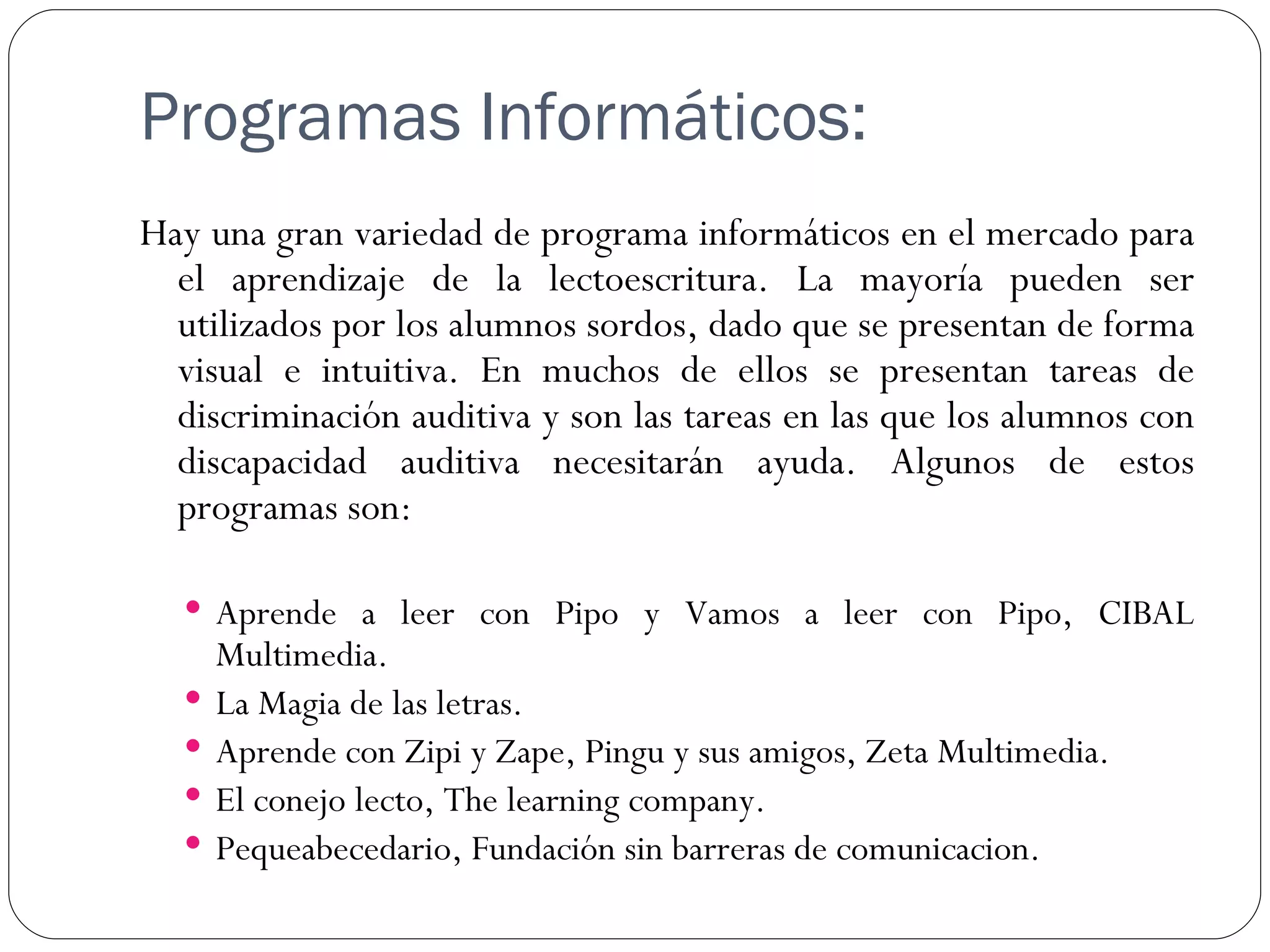 Programas Informáticos:
Hay una gran variedad de programa informáticos en el mercado para
  el aprendizaje de la lectoescritura. La mayoría pueden ser
  utilizados por los alumnos sordos, dado que se presentan de forma
  visual e intuitiva. En muchos de ellos se presentan tareas de
  discriminación auditiva y son las tareas en las que los alumnos con
  discapacidad auditiva necesitarán ayuda. Algunos de estos
  programas son:

   Aprende a leer con Pipo y Vamos a leer con Pipo, CIBAL
      Multimedia.
     La Magia de las letras.
     Aprende con Zipi y Zape, Pingu y sus amigos, Zeta Multimedia.
     El conejo lecto, The learning company.
     Pequeabecedario, Fundación sin barreras de comunicacion.
 