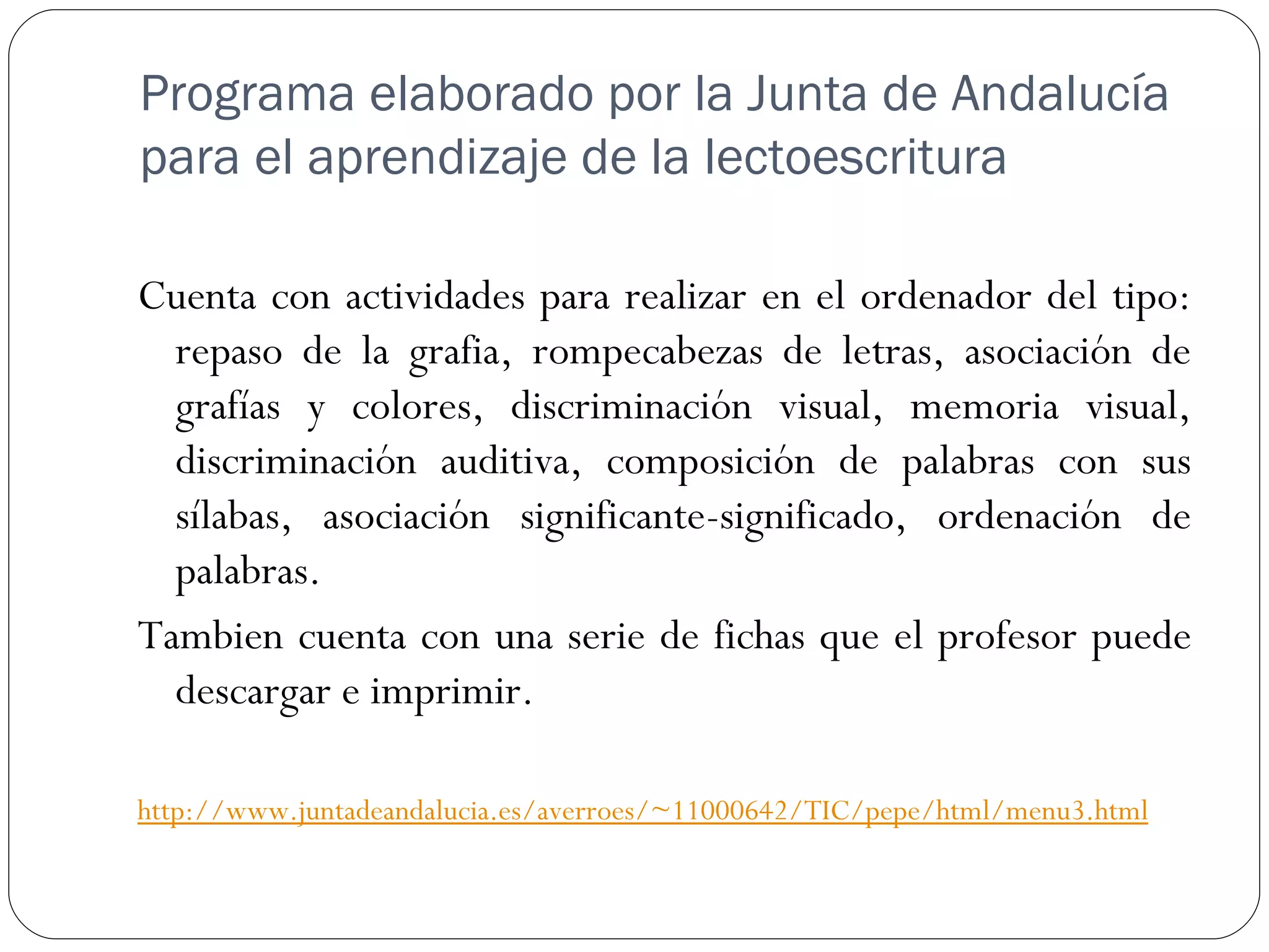 Programa elaborado por la Junta de Andalucía
para el aprendizaje de la lectoescritura

Cuenta con actividades para realizar en el ordenador del tipo:
  repaso de la grafia, rompecabezas de letras, asociación de
  grafías y colores, discriminación visual, memoria visual,
  discriminación auditiva, composición de palabras con sus
  sílabas, asociación significante-significado, ordenación de
  palabras.
Tambien cuenta con una serie de fichas que el profesor puede
  descargar e imprimir.

http://www.juntadeandalucia.es/averroes/~11000642/TIC/pepe/html/menu3.html
 