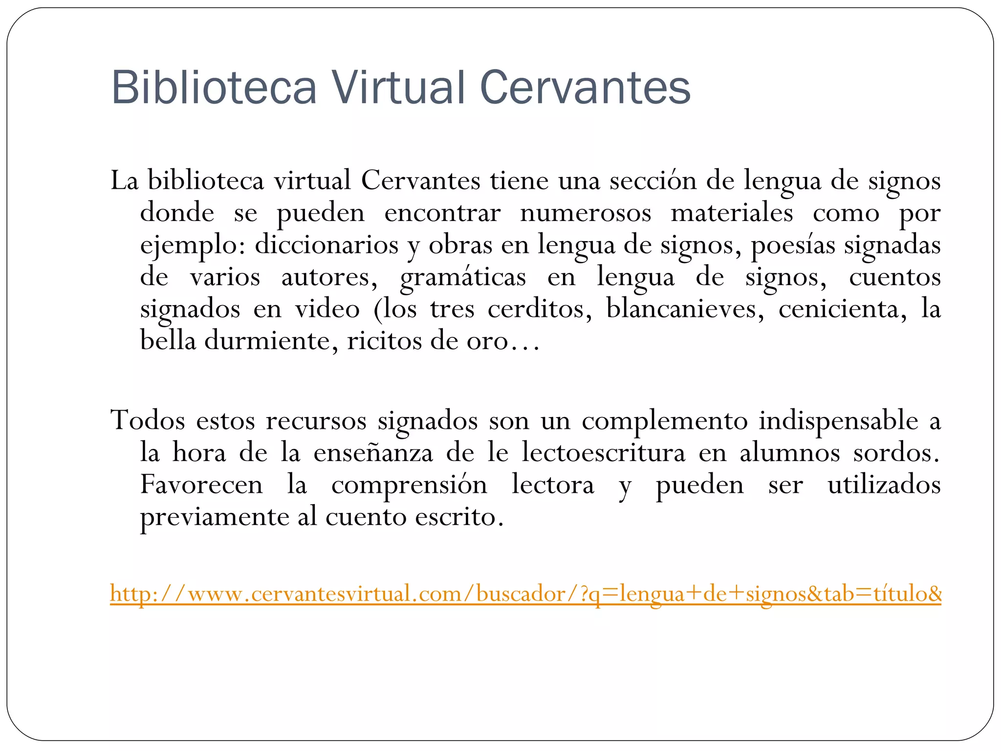 Biblioteca Virtual Cervantes
La biblioteca virtual Cervantes tiene una sección de lengua de signos
  donde se pueden encontrar numerosos materiales como por
  ejemplo: diccionarios y obras en lengua de signos, poesías signadas
  de varios autores, gramáticas en lengua de signos, cuentos
  signados en video (los tres cerditos, blancanieves, cenicienta, la
  bella durmiente, ricitos de oro…

Todos estos recursos signados son un complemento indispensable a
  la hora de la enseñanza de le lectoescritura en alumnos sordos.
  Favorecen la comprensión lectora y pueden ser utilizados
  previamente al cuento escrito.

http://www.cervantesvirtual.com/buscador/?q=lengua+de+signos&tab=título&vautho
 