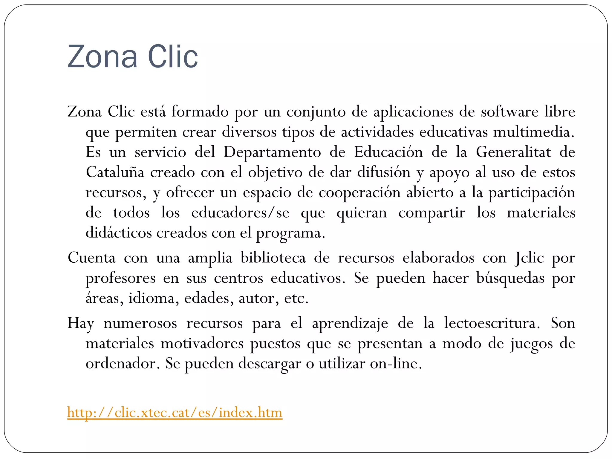Zona Clic
Zona Clic está formado por un conjunto de aplicaciones de software libre
  que permiten crear diversos tipos de actividades educativas multimedia.
  Es un servicio del Departamento de Educación de la Generalitat de
  Cataluña creado con el objetivo de dar difusión y apoyo al uso de estos
  recursos, y ofrecer un espacio de cooperación abierto a la participación
  de todos los educadores/se que quieran compartir los materiales
  didácticos creados con el programa.
Cuenta con una amplia biblioteca de recursos elaborados con Jclic por
  profesores en sus centros educativos. Se pueden hacer búsquedas por
  áreas, idioma, edades, autor, etc.
Hay numerosos recursos para el aprendizaje de la lectoescritura. Son
  materiales motivadores puestos que se presentan a modo de juegos de
  ordenador. Se pueden descargar o utilizar on-line.

http://clic.xtec.cat/es/index.htm
 