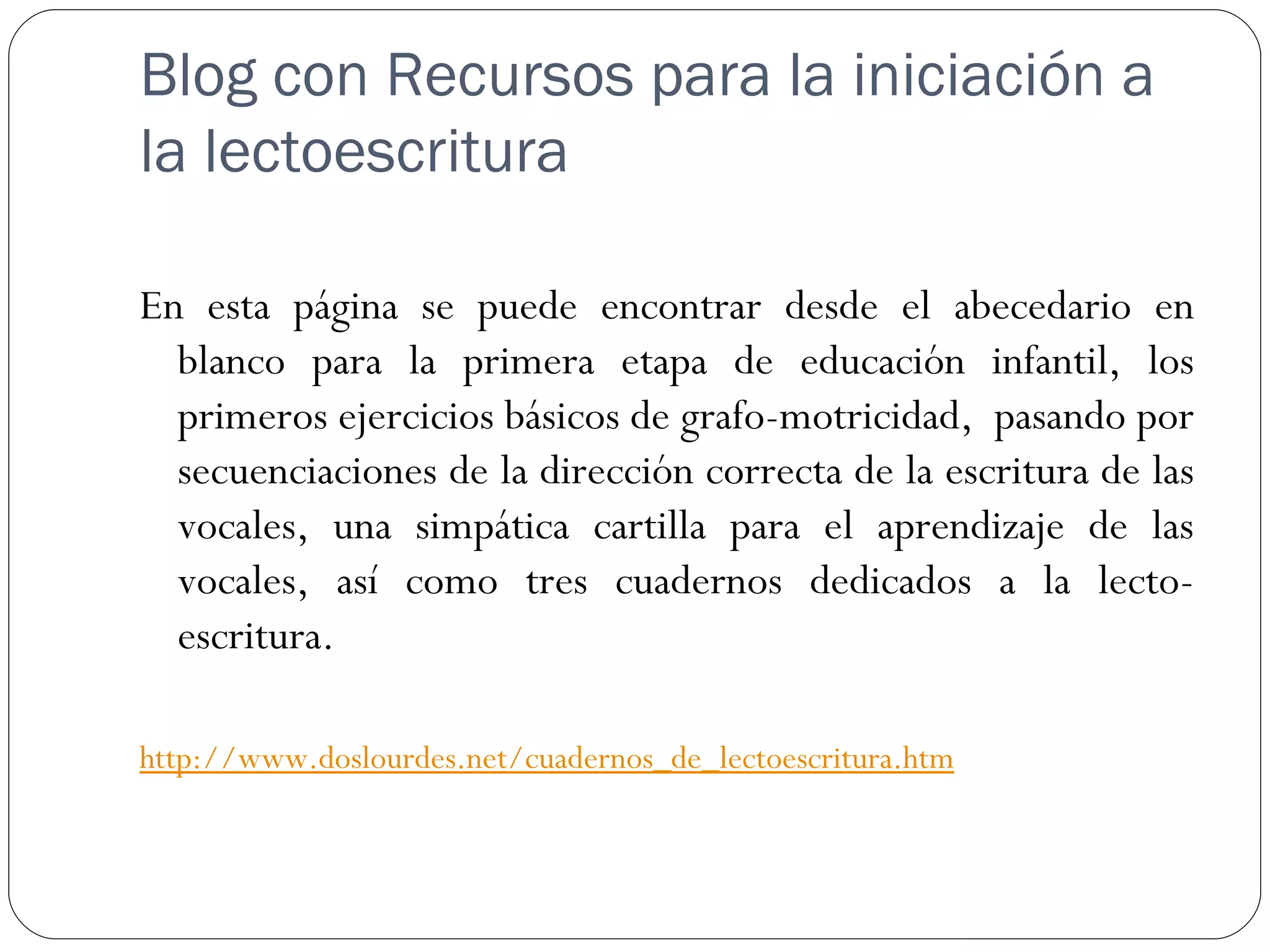Blog con Recursos para la iniciación a
la lectoescritura

En esta página se puede encontrar desde el abecedario en
  blanco para la primera etapa de educación infantil, los
  primeros ejercicios básicos de grafo-motricidad,  pasando por
  secuenciaciones de la dirección correcta de la escritura de las
  vocales, una simpática cartilla para el aprendizaje de las
  vocales, así como tres cuadernos dedicados a la lecto-
  escritura.

http://www.doslourdes.net/cuadernos_de_lectoescritura.htm
 