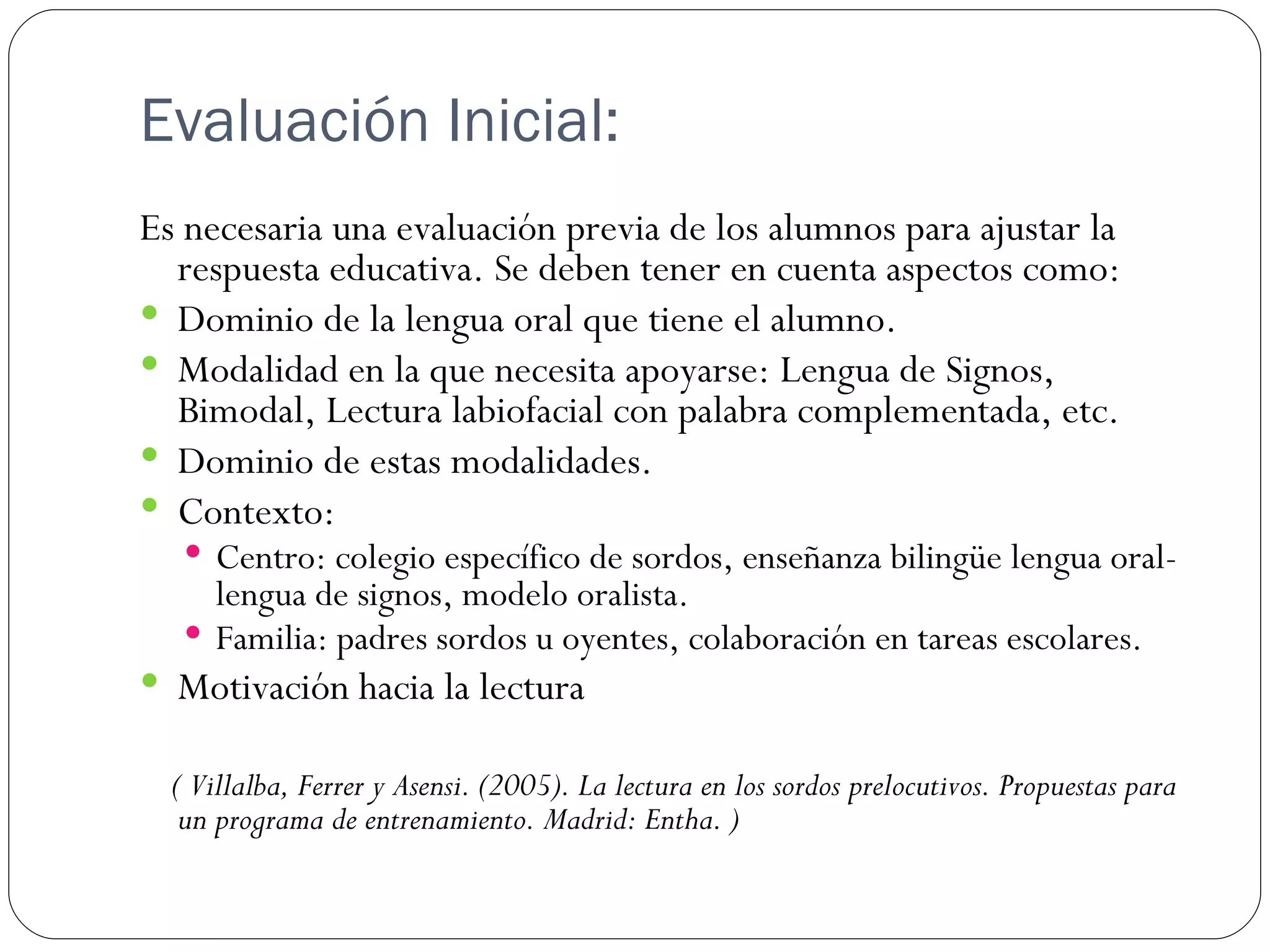 Evaluación Inicial:
Es necesaria una evaluación previa de los alumnos para ajustar la
  respuesta educativa. Se deben tener en cuenta aspectos como:
 Dominio de la lengua oral que tiene el alumno.
 Modalidad en la que necesita apoyarse: Lengua de Signos,
  Bimodal, Lectura labiofacial con palabra complementada, etc.
 Dominio de estas modalidades.
 Contexto:
    Centro: colegio específico de sordos, enseñanza bilingüe lengua oral-
     lengua de signos, modelo oralista.
    Familia: padres sordos u oyentes, colaboración en tareas escolares.
 Motivación hacia la lectura

  ( Villalba, Ferrer y Asensi. (2005). La lectura en los sordos prelocutivos. Propuestas para
   un programa de entrenamiento. Madrid: Entha. )
 