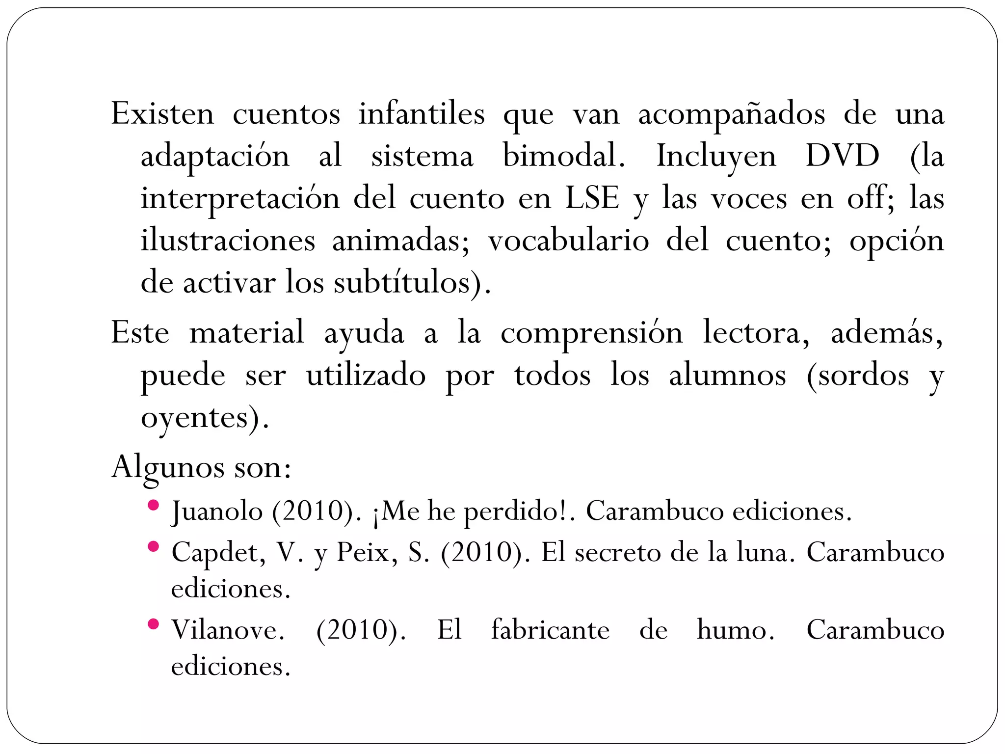 Existen cuentos infantiles que van acompañados de una
  adaptación al sistema bimodal. Incluyen DVD (la
  interpretación del cuento en LSE y las voces en off; las
  ilustraciones animadas; vocabulario del cuento; opción
  de activar los subtítulos).
Este material ayuda a la comprensión lectora, además,
  puede ser utilizado por todos los alumnos (sordos y
  oyentes).
Algunos son:
   Juanolo (2010). ¡Me he perdido!. Carambuco ediciones.
   Capdet, V. y Peix, S. (2010). El secreto de la luna. Carambuco
    ediciones.
   Vilanove. (2010). El fabricante de humo. Carambuco
    ediciones.
 