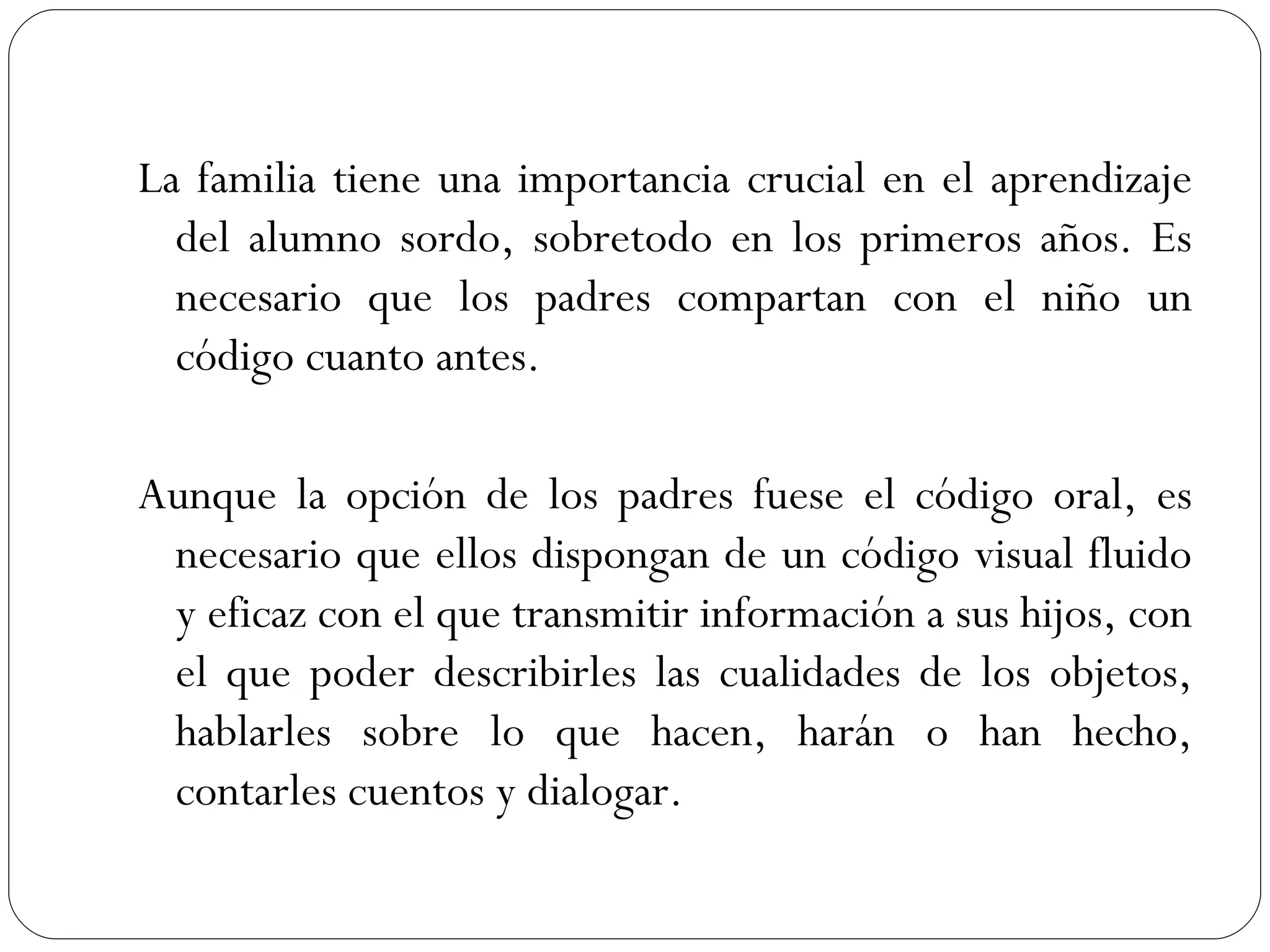 La familia tiene una importancia crucial en el aprendizaje
  del alumno sordo, sobretodo en los primeros años. Es
  necesario que los padres compartan con el niño un
  código cuanto antes.

Aunque la opción de los padres fuese el código oral, es
 necesario que ellos dispongan de un código visual fluido
 y eficaz con el que transmitir información a sus hijos, con
 el que poder describirles las cualidades de los objetos,
 hablarles sobre lo que hacen, harán o han hecho,
 contarles cuentos y dialogar.
 