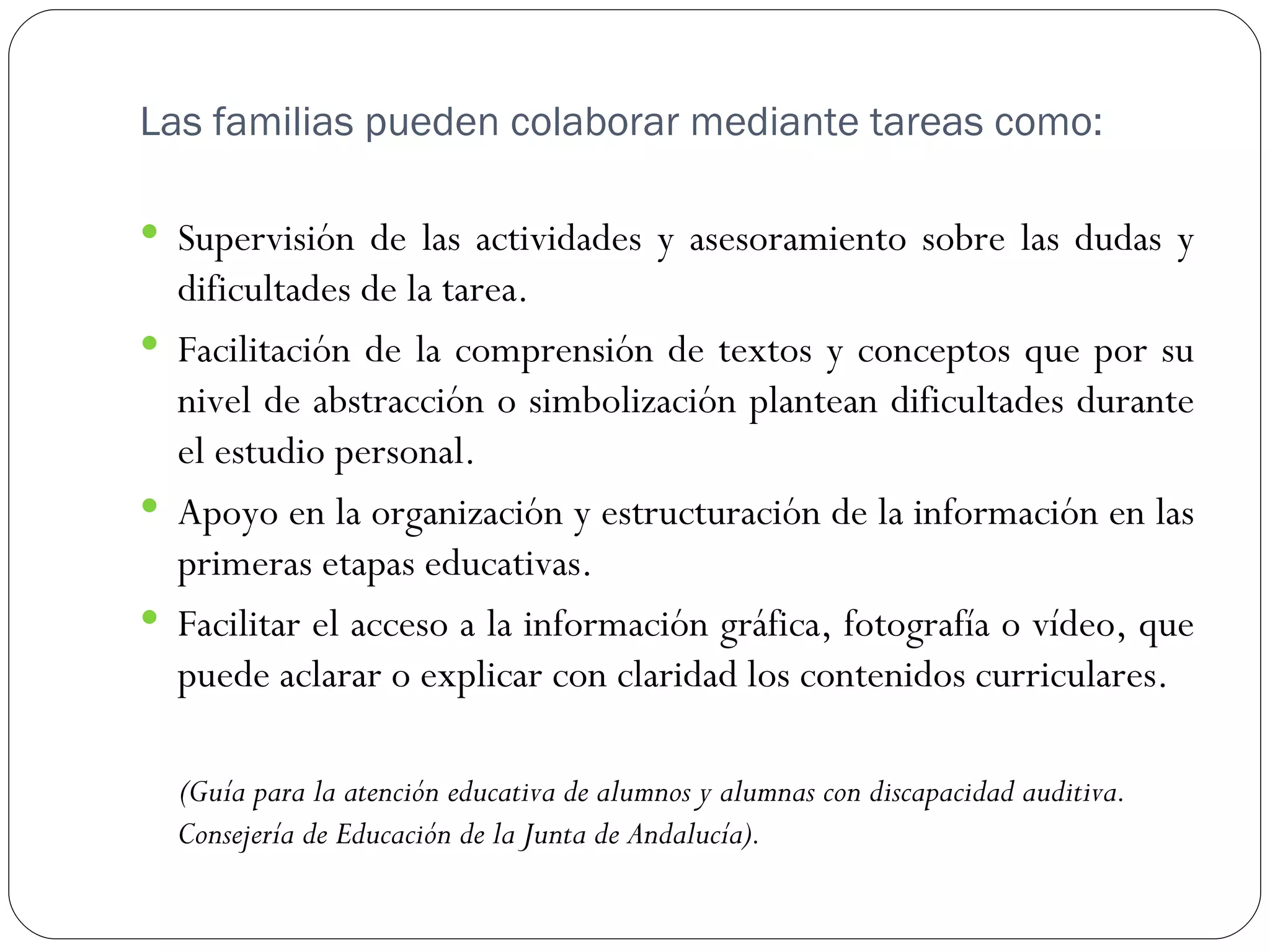Las familias pueden colaborar mediante tareas como:

 Supervisión de las actividades y asesoramiento sobre las dudas y
  dificultades de la tarea.
 Facilitación de la comprensión de textos y conceptos que por su
  nivel de abstracción o simbolización plantean dificultades durante
  el estudio personal.
 Apoyo en la organización y estructuración de la información en las
  primeras etapas educativas.
 Facilitar el acceso a la información gráfica, fotografía o vídeo, que
  puede aclarar o explicar con claridad los contenidos curriculares.

  (Guía para la atención educativa de alumnos y alumnas con discapacidad auditiva.
  Consejería de Educación de la Junta de Andalucía).
 