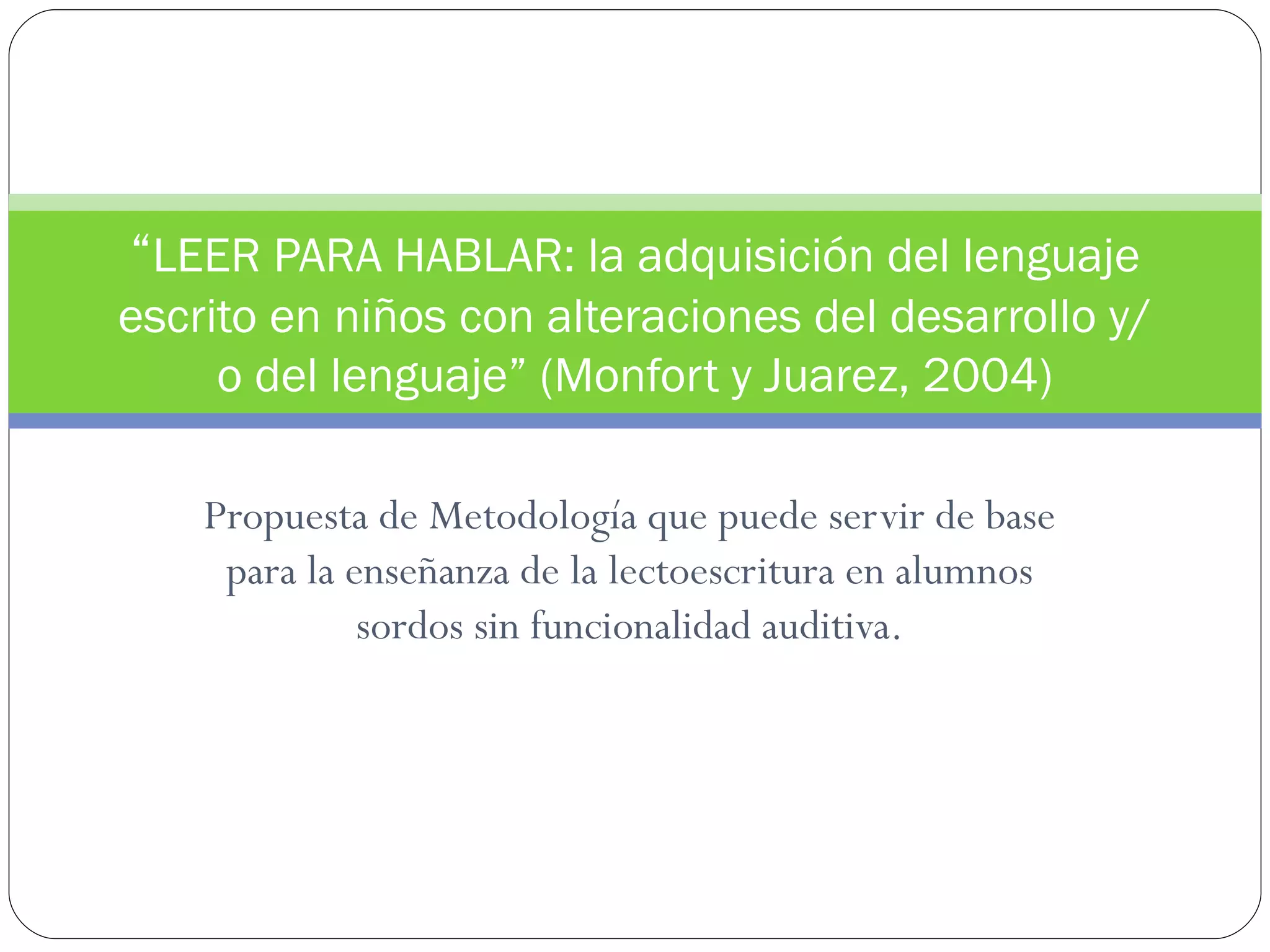 “LEER PARA HABLAR: la adquisición del lenguaje
escrito en niños con alteraciones del desarrollo y/
     o del lenguaje” (Monfort y Juarez, 2004)

    Propuesta de Metodología que puede servir de base
     para la enseñanza de la lectoescritura en alumnos
              sordos sin funcionalidad auditiva.
 