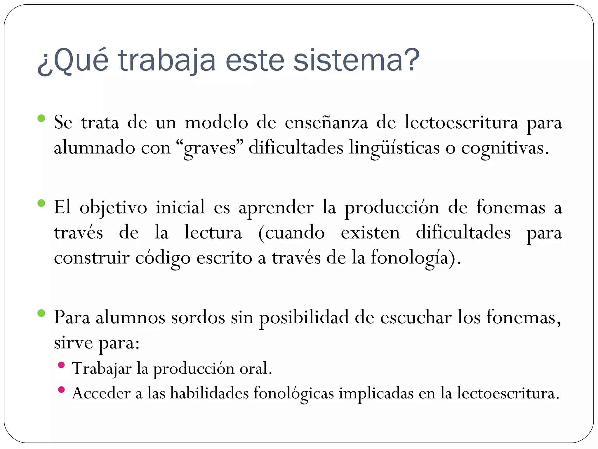 ¿Qué trabaja este sistema?
 Se trata de un modelo de enseñanza de lectoescritura para
  alumnado con “graves” dificultades lingüísticas o cognitivas.

 El objetivo inicial es aprender la producción de fonemas a
  través de la lectura (cuando existen dificultades para
  construir código escrito a través de la fonología).

 Para alumnos sordos sin posibilidad de escuchar los fonemas,
  sirve para:
   Trabajar la producción oral.
   Acceder a las habilidades fonológicas implicadas en la lectoescritura.
 