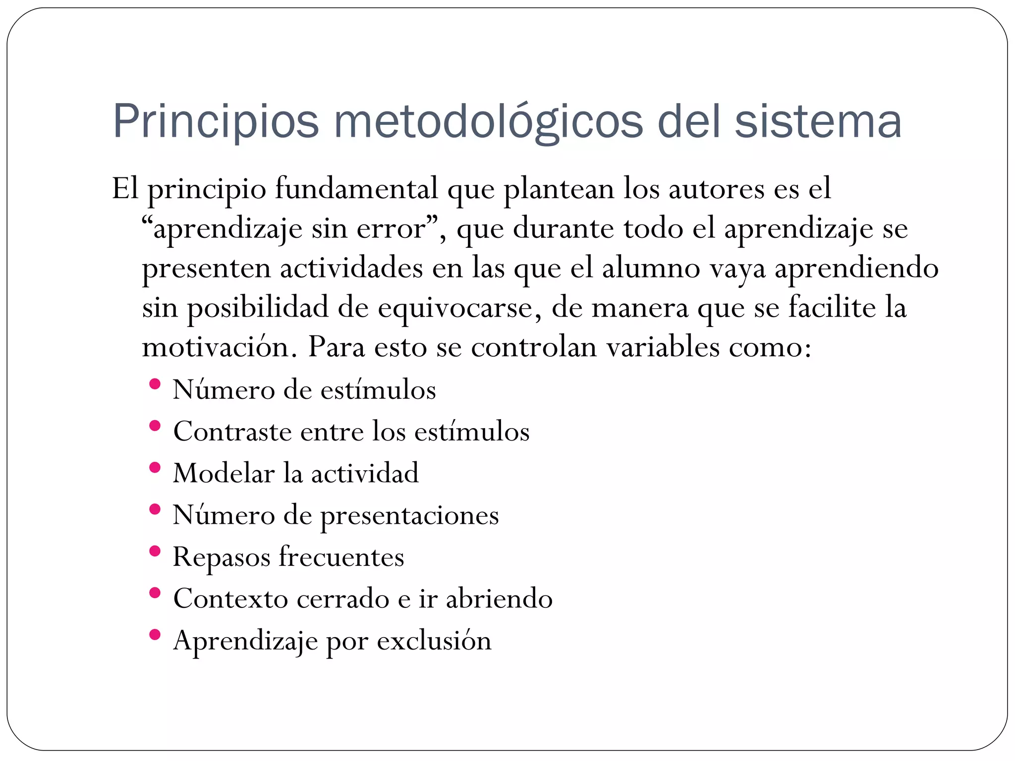 Principios metodológicos del sistema
El principio fundamental que plantean los autores es el
  “aprendizaje sin error”, que durante todo el aprendizaje se
  presenten actividades en las que el alumno vaya aprendiendo
  sin posibilidad de equivocarse, de manera que se facilite la
  motivación. Para esto se controlan variables como:
     Número de estímulos
     Contraste entre los estímulos
     Modelar la actividad
     Número de presentaciones
     Repasos frecuentes
     Contexto cerrado e ir abriendo
     Aprendizaje por exclusión
 