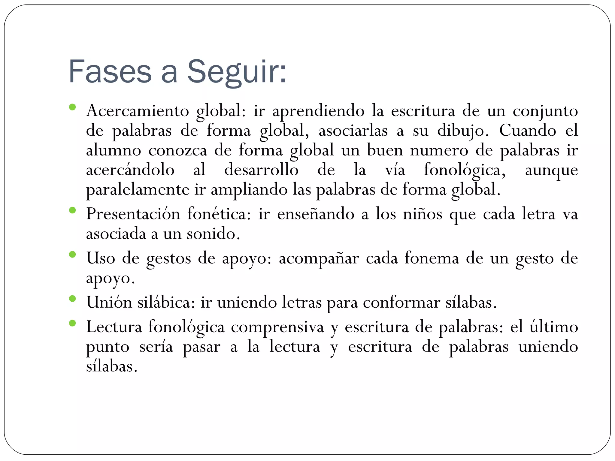 Fases a Seguir:
 Acercamiento global: ir aprendiendo la escritura de un conjunto
    de palabras de forma global, asociarlas a su dibujo. Cuando el
    alumno conozca de forma global un buen numero de palabras ir
    acercándolo al desarrollo de la vía fonológica, aunque
    paralelamente ir ampliando las palabras de forma global.
   Presentación fonética: ir enseñando a los niños que cada letra va
    asociada a un sonido.
   Uso de gestos de apoyo: acompañar cada fonema de un gesto de
    apoyo.
   Unión silábica: ir uniendo letras para conformar sílabas.
   Lectura fonológica comprensiva y escritura de palabras: el último
    punto sería pasar a la lectura y escritura de palabras uniendo
    sílabas.
 