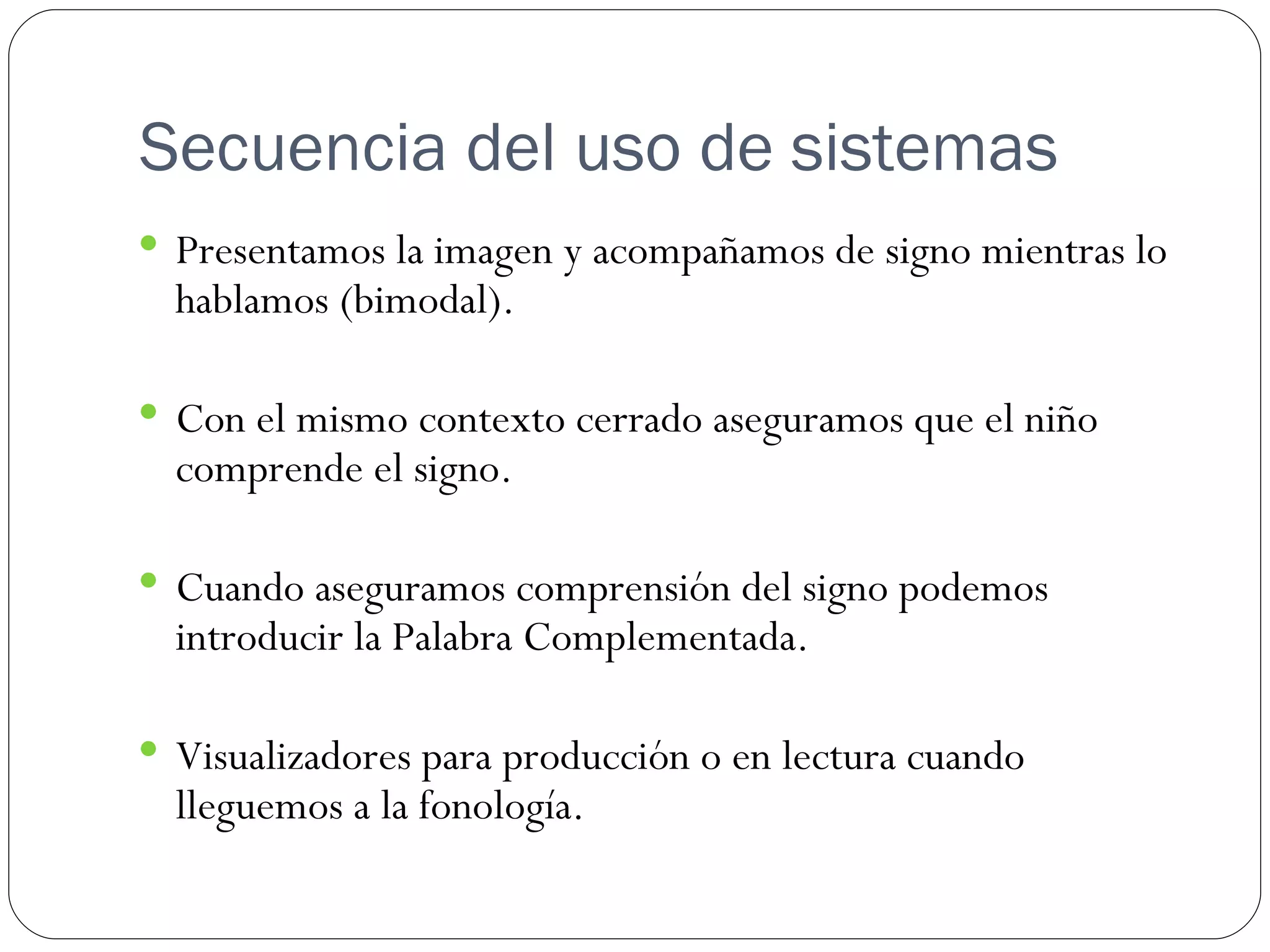 Secuencia del uso de sistemas
 Presentamos la imagen y acompañamos de signo mientras lo
  hablamos (bimodal).

 Con el mismo contexto cerrado aseguramos que el niño
  comprende el signo.

 Cuando aseguramos comprensión del signo podemos
  introducir la Palabra Complementada.

 Visualizadores para producción o en lectura cuando
  lleguemos a la fonología.
 