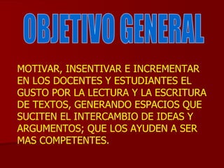 MOTIVAR, INSENTIVAR E INCREMENTAR EN LOS DOCENTES Y ESTUDIANTES EL GUSTO POR LA LECTURA Y LA ESCRITURA DE TEXTOS, GENERANDO ESPACIOS QUE SUCITEN EL INTERCAMBIO DE IDEAS Y ARGUMENTOS; QUE LOS AYUDEN A SER MAS COMPETENTES.  OBJETIVO GENERAL 