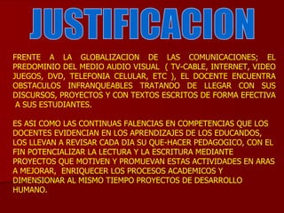JUSTIFICACION FRENTE A LA GLOBALIZACION DE LAS COMUNICACIONES; EL PREDOMINIO DEL MEDIO AUDIO VISUAL  ( TV-CABLE, INTERNET, VIDEO JUEGOS, DVD, TELEFONIA CELULAR, ETC ), EL DOCENTE ENCUENTRA OBSTACULOS INFRANQUEABLES TRATANDO DE LLEGAR CON SUS DISCURSOS, PROYECTOS Y CON TEXTOS ESCRITOS DE FORMA EFECTIVA  A SUS ESTUDIANTES. ES ASI COMO LAS CONTINUAS FALENCIAS EN COMPETENCIAS QUE LOS DOCENTES EVIDENCIAN EN LOS APRENDIZAJES DE LOS EDUCANDOS, LOS LLEVAN A REVISAR CADA DIA SU QUE-HACER PEDAGOGICO, CON EL FIN POTENCIALIZAR LA LECTURA Y LA ESCRITURA MEDIANTE PROYECTOS QUE MOTIVEN Y PROMUEVAN ESTAS ACTIVIDADES EN ARAS A MEJORAR,  ENRIQUECER LOS PROCESOS ACADEMICOS Y DIMENSIONAR AL MISMO TIEMPO PROYECTOS DE DESARROLLO HUMANO.  
