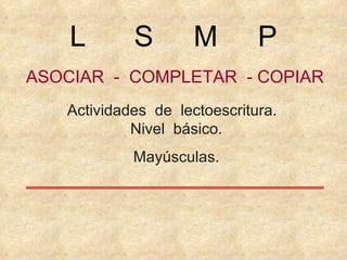 ASOCIAR  -  COMPLETAR  - COPIAR Actividades  de  lectoescritura.  Nivel  básico. Mayúsculas. L  S  M  P 
