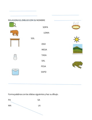 RELACIONA ELDIBUJO CON SU NOMBRE
SOPA
LOMA
SOL
OSO
MESA
TASA
SAL
PESA
SAPO
Formapalabras conlas silabas siguientes y haz su dibujo.
PA SA
MA LA
 