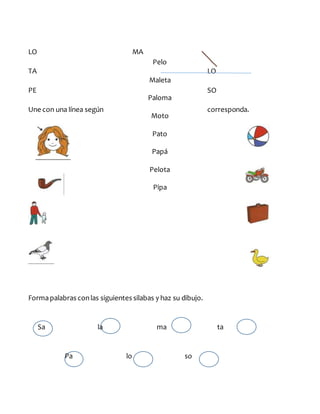 LO MA
TA LO
PE SO
Une con una línea según corresponda.
Formapalabras conlas siguientes silabas y haz su dibujo.
Sa la ma ta
Pa lo so
Pelo
Maleta
Paloma
Moto
Pato
Papá
Pelota
Pipa
 