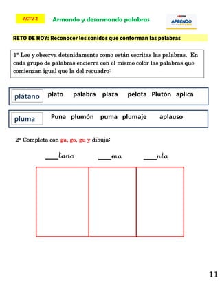 11
2° Completa con ga, go, gu y dibuja:
Armando y desarmando palabras
ACTV 2
__tano __ma __nta
plato palabra plaza pelota Plutón aplica
plátano
Puna plumón puma plumaje aplauso
pluma
1° Lee y observa detenidamente como están escritas las palabras. En
cada grupo de palabras encierra con el mismo color las palabras que
comienzan igual que la del recuadro:
 