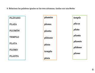 6
PLÁTANO
PLAZA
PLUMÓN
TEMPLO
PLATA
PLOMO
PLANTA
plumón
plomo
planta
plátano
plaza
templo
plata
templo
plaza
plata
planta
plumón
plátano
plomo
8. Relaciona las palabras iguales en las tres columnas, únelas con una flecha
 