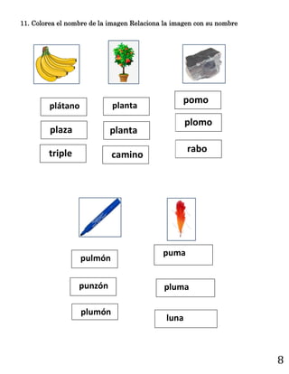 8
11. Colorea el nombre de la imagen Relaciona la imagen con su nombre
camino
planta
planta
pomo
plomo
rabo
puma
pluma
luna
pulmón
punzón
plumón
triple
plátano
plaza
 