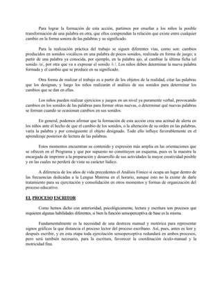 Para lograr la formación de esta acción, partimos por enseñar a los niños la posible
transformación de una palabra en otra, que ellos comprendan la relación que existe entre cualquier
cambio en la forma sonora de las palabras y su significado.
Para la realización práctica del trabajo se siguen diferentes vías, como son: cambios
producidos en sonidos vocálicos en una palabra de pocos sonidos, realizada en forma de juego; a
partir de una palabra ya conocida, por ejemplo, en la palabra ajo, al cambiar la última ficha (el
sonido /o/, por otra que va a expresar el sonido /i /. Los niños deben determinar la nueva palabra
formada y el cambio que se produce en su significado.
Otra forma de realizar el trabajo es a partir de los objetos de la realidad, citar las palabras
que los designan, y luego los niños realizarán el análisis de sus sonidos para determinar los
cambios que se dan en ellas.
Los niños pueden realizar ejercicios y juegos en un nivel ya puramente verbal, provocando
cambios en los sonidos de las palabras para formar otras nuevas, o determinar qué nuevas palabras
se forman cuando se ocasionan cambios en sus sonidos.
En general, podemos afirmar que la formación de esta acción crea una actitud de alerta en
los niños ante el hecho de que el cambio de los sonidos, o la alteración de su orden en las palabras,
varía la palabra y por consiguiente el objeto designado. Todo ello influye favorablemente en el
aprendizaje posterior de lectura de las palabras.
Estos momentos encuentran su contenido y expresión más amplia en las orientaciones que
se ofrecen en el Programa y que por supuesto no constituyen un esquema, pues es la maestra la
encargada de imprimir a la preparación y desarrollo de sus actividades la mayor creatividad posible
y en las cuales no perderá de vista su carácter lúdico.
A diferencia de los años de vida precedentes el Análisis Fónico sí ocupa un lugar dentro de
las frecuencias dedicadas a la Lengua Materna en el horario, aunque esto no la exime de darle
tratamiento para su ejercitación y consolidación en otros momentos y formas de organización del
proceso educativo.
EL PROCESO ESCRITOR
Como hemos dicho con anterioridad, psicológicamente, lectura y escritura son procesos que
requieren algunas habilidades diferentes, si bien la función sensoperceptiva de base es la misma.
Fundamentalmente es la necesidad de una destreza manual y motórica para representar
signos gráficos la que distancia el proceso lector del proceso escribano. Así, pues, antes es leer y
después escribir, y en esta etapa toda ejercitación sensoperceptiva redundará en ambos procesos,
pero será también necesario, para la escritura, favorecer la coordinación óculo-manual y la
motricidad fina.

 