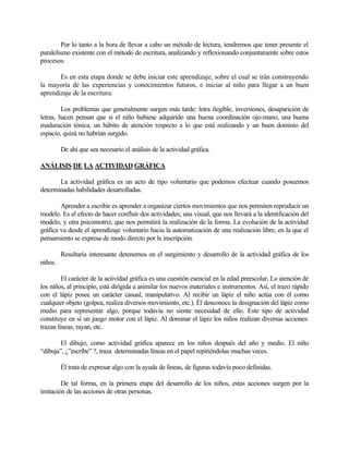 Por lo tanto a la hora de llevar a cabo un método de lectura, tendremos que tener presente el
paralelismo existente con el método de escritura, analizando y reflexionando conjuntamente sobre estos
procesos.
Es en esta etapa donde se debe iniciar este aprendizaje, sobre el cual se irán construyendo
la mayoría de las experiencias y conocimientos futuros, e iniciar al niño para llegar a un buen
aprendizaje de la escritura.
Los problemas que generalmente surgen más tarde: letra ilegible, inversiones, desaparición de
letras, hacen pensan que si el niño hubiese adquirido una buena coordinación ojo-mano, una buena
maduración tónica, un hábito de atención respecto a lo que está realizando y un buen dominio del
espacio, quizá no habrían surgido.
De ahí que sea necesario el análisis de la actividad gráfica.
ANÁLISIS DE LA ACTIVIDAD GRÁFICA
La actividad gráfica es un acto de tipo voluntario que podemos efectuar cuando poseemos
determinadas habilidades desarrolladas.
Aprender a escribir es aprender a organizar ciertos movimientos que nos permiten reproducir un
modelo. Es el efecto de hacer confluir dos actividades; una visual, que nos llevará a la identificación del
modelo, y otra psicomotriz, que nos permitirá la realización de la forma. La evolución de la actividad
gráfica va desde el aprendizaje voluntario hacia la automatización de una realización libre, en la que el
pensamiento se expresa de modo directo por la inscripción.
Resultaría interesante detenernos en el surgimiento y desarrollo de la actividad gráfica de los
niños.
El carácter de la actividad gráfica es una cuestión esencial en la edad preescolar. La atención de
los niños, al principio, está dirigida a asimilar los nuevos materiales e instrumentos. Así, el trazo rápido
con el lápiz posee un carácter casual, manipulativo. Al recibir un lápiz el niño actúa con él como
cualquier objeto (golpea, realiza diversos movimiento, etc.). Él desconoce la designación del lápiz como
medio para representar algo, porque todavía no siente necesidad de ello. Este tipo de actividad
constituye en sí un juego motor con el lápiz. Al dominar el lápiz los niños realizan diversas acciones:
trazan líneas, rayan, etc.
El dibujo, como actividad gráfica aparece en los niños después del año y medio. El niño
“dibuja”, ¿”escribe” ?, traza determinadas líneas en el papel repitiéndolas muchas veces.
Él trata de expresar algo con la ayuda de líneas, de figuras todavía poco definidas.
De tal forma, en la primera etapa del desarrollo de los niños, estas acciones surgen por la
imitación de las acciones de otras personas.

 