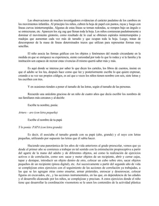 Las observaciones de muchos investigadores evidencian el carácter paulatino de los cambios en
los movimientos infantiles. Al principio los niños, cubren la hoja de papel con puntos, rayas y luego con
líneas curvas ininterrumpidas. Algunas de estas líneas se tornan redondas, se rompen bajo un ángulo o
se entrecruzan, etc. Aparecen los zig zag que llenan toda la hoja. Los niños comienzan paulatinamente a
dominar el movimiento giratorio, como resultado de lo cual se obtienen espirales ininterrumpidos y
madejas que aumentan cada vez más de tamaño y que ocupan toda la hoja. Luego, tratan de
descomponer de la masa de líneas determinados trazos que utilizan para representar formas muy
sencillas.
El niño asocia las formas gráficas con los objetos y fenómenos del mundo circundante en la
medida en que se enriquece su experiencia, siente curiosidad por todo lo que lo rodea y si la familia y la
institución son capaces de recrear estas vivencias él mismo querrá saber más y más.
Es aquí donde se interesa por saber lo que dicen los carteles, los libros de cuentos, insiste en
que el adulto se los lea, después hace como que lee y posteriormente escribe lo que quiere expresar,
creando a su vez sus propios códigos, es así que a veces los niños tienen nombre con seis, siete letras y
los escriben con tres.
Y en ocasiones tienden a poner el tamaño de las letras, según el tamaño de las personas.
Recuerdo una anécdota graciosa de un niño de cuatro años que decía escribir los nombres de
sus familiares más cercanos y al decirle:
Escribe tu nombre, ponía:
Arturo – aro (con letra pequeña)
Escribe el nombre de tu papá
Y lo ponía: PAPA (con letra grande)
Es decir, él asociaba el tamaño grande con su papá (alto, grande) y el suyo con letras
pequeñas, utilizando por supuesto las letras que él sabía hacer.
Haciendo una panorámica de los años de vida anteriores al grado preescolar, vemos que ya
desde el primer año se comienza a trabajar en tal sentido con la estimulación propioceptiva a partir
del agarre de la mano del adulto y de diferentes objetos, así como la realización de ejercicios
activos o de correlación, como son: sacar y meter objetos de un recipiente, abrir y cerrar cajas,
tapar y destapar, introducir un objeto dentro de otro, colocar un cubo sobre otro, sacar objetos
pequeños de un recipiente (pinza digital), etc. Así sucesivamente a partir del segundo año de vida
se complejizan estos ejercicios con el seguimiento de las acciones de correlación ya trabajadas, a
las que se les agregan otras como ensartar, armar pirámides, enroscar y desenroscar, colocar
figuras en excavados, etc., y las acciones instrumentales, en las que, en dependencia de las edades
y el desarrollo alcanzado por los niños, se complejizan y precisan. A estos ejercicios donde el niño
tiene que desarrollar la coordinación visomotora se le unen los contenidos de la actividad plástica

 