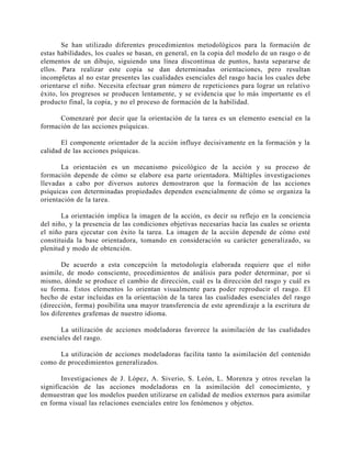 Se han utilizado diferentes procedimientos metodológicos para la formación de
estas habilidades, los cuales se basan, en general, en la copia del modelo de un rasgo o de
elementos de un dibujo, siguiendo una línea discontinua de puntos, hasta separarse de
ellos. Para realizar este copia se dan determinadas orientaciones, pero resultan
incompletas al no estar presentes las cualidades esenciales del rasgo hacia los cuales debe
orientarse el niño. Necesita efectuar gran número de repeticiones para lograr un relativo
éxito, los progresos se producen lentamente, y se evidencia que lo más importante es el
producto final, la copia, y no el proceso de formación de la habilidad.
Comenzaré por decir que la orientación de la tarea es un elemento esencial en la
formación de las acciones psíquicas.
El componente orientador de la acción influye decisivamente en la formación y la
calidad de las acciones psíquicas.
La orientación es un mecanismo psicológico de la acción y su proceso de
formación depende de cómo se elabore esa parte orientadora. Múltiples investigaciones
llevadas a cabo por diversos autores demostraron que la formación de las acciones
psíquicas con determinadas propiedades dependen esencialmente de cómo se organiza la
orientación de la tarea.
La orientación implica la imagen de la acción, es decir su reflejo en la conciencia
del niño, y la presencia de las condiciones objetivas necesarias hacia las cuales se orienta
el niño para ejecutar con éxito la tarea. La imagen de la acción depende de cómo esté
constituida la base orientadora, tomando en consideración su carácter generalizado, su
plenitud y modo de obtención.
De acuerdo a esta concepción la metodología elaborada requiere que el niño
asimile, de modo consciente, procedimientos de análisis para poder determinar, por sí
mismo, dónde se produce el cambio de dirección, cuál es la dirección del rasgo y cuál es
su forma. Estos elementos lo orientan visualmente para poder reproducir el rasgo. El
hecho de estar incluidas en la orientación de la tarea las cualidades esenciales del rasgo
(dirección, forma) posibilita una mayor transferencia de este aprendizaje a la escritura de
los diferentes grafemas de nuestro idioma.
La utilización de acciones modeladoras favorece la asimilación de las cualidades
esenciales del rasgo.
La utilización de acciones modeladoras facilita tanto la asimilación del contenido
como de procedimientos generalizados.
Investigaciones de J. López, A. Siverio, S. León, L. Morenza y otros revelan la
significación de las acciones modeladoras en la asimilación del conocimiento, y
demuestran que los modelos pueden utilizarse en calidad de medios externos para asimilar
en forma visual las relaciones esenciales entre los fenómenos y objetos.

 