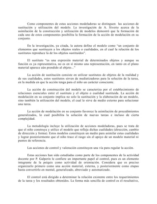 Como componentes de estas acciones modeladoras se distinguen las acciones
sustitución y utilización del modelo. La investigación de A. Siverio acerca de
asimilación de la construcción y utilización de modelos demostró que la formación
cada uno de estos componentes posibilita la formación de la acción de modelación en
conjunto.

de
la
de
su

En la investigación, ya citada, la autora define el modelo como “un conjunto de
elementos que sustituyen a los objetos reales o cualidades, en el cual la relación de los
sustitutos reproduce la de los objetos sustituidos”.
El sustituto “es una expresión material de determinados objetos y aunque su
función es ya representativa, no es en sí mismo una representación, en tanto en el plano
material aparece aún prendido al objeto...”
La acción de sustitución consiste en utilizar sustitutos de objetos de la realidad y
de sus cualidades, estos sustitutos sirven de mediatizadores para la solución de la tarea,
en la medida en que la acción tenga para el niño un carácter consciente.
La acción de construcción del modelo se caracteriza por el establecimiento de
relaciones esenciales entre el sustituto y el objeto o cualidad sustituida. La acción de
modelación en su conjunto implica no solo la sustitución y la elaboración de un modelo,
sino también la utilización del modelo, el cual le sirve de medio externo para solucionar
una tarea.
La acción de modelación en su conjunto favorece la asimilación de procedimientos
generalizados, lo cual posibilita la solución de nuevas tareas e incluso de cierta
complejidad.
La metodología incluye la utilización de acciones modeladoras, pues se trata de
que el niño construya y utilice el modelo que refleja dichas cualidades (dirección, cambio
de dirección y forma). Estos modelos constituyen un medio para asimilar estas cualidades
y lograr posteriormente que el niño trace el rasgo sin el apoyo de un modelo material ni
puntos de referencia.
Las acciones de control y valoración constituyen una vía para regular la acción.
Estas acciones han sido estudiadas como parte de los componentes de la actividad
docente por P. Galperin le confiere un importante papel al control, pues es un elemento
integrante de la psiquis como actividad de orientación. Considera que es preciso
organizarlo primero como una acción material, externa, y posteriormente como etapas
hasta convertirlo en mental, generalizado, abreviado y automatizado.
El control está dirigido a determinar la relación existente entre los requerimientos
de la tarea y los resultados obtenidos. La forma más sencilla de control es el resultativo,

 
