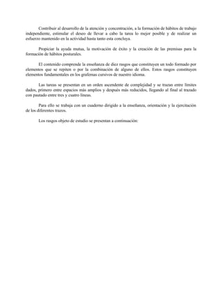 Contribuir al desarrollo de la atención y concentración, a la formación de hábitos de trabajo
independiente, estimular el deseo de llevar a cabo la tarea lo mejor posible y de realizar un
esfuerzo mantenido en la actividad hasta tanto esta concluya.
Propiciar la ayuda mutua, la motivación de éxito y la creación de las premisas para la
formación de hábitos posturales.
El contenido comprende la enseñanza de diez rasgos que constituyen un todo formado por
elementos que se repiten o por la combinación de alguno de ellos. Estos rasgos constituyen
elementos fundamentales en los grafemas cursivos de nuestro idioma.
Las tareas se presentan en un orden ascendente de complejidad y se trazan entre límites
dados, primero entre espacios más amplios y después más reducidos, llegando al final al trazado
con pautado entre tres y cuatro líneas.
Para ello se trabaja con un cuaderno dirigido a la enseñanza, orientación y la ejercitación
de los diferentes trazos.
Los rasgos objeto de estudio se presentan a continuación:

 