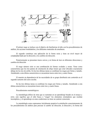El primer rasgo se incluye con el objetivo de familiarizar al niño con los procedimientos de
análisis, las acciones modeladoras y los diferentes materiales de enseñanza.
El segundo constituye una aplicación de la forma recta y tiene un nivel mayor de
complejidad dado por la dirección y los cambios de dirección.
Posteriormente se presentan trazos curvos y en forma de lazo en diferentes direcciones y
cambios de dirección
El rasgo número siete es una combinación de formas ovaladas y rectas. Tiene como
característica que los tres puntos de orientación de abajo tienen que estar ubicados exactamente
debajo de los tres de arriba. En las tres últimas tareas se combinan los rasgos por forma y tamaño.
Atendiendo a esta última característica se encuentran trazos entre tres y cuatro líneas.
El maestro en dependencia de las necesidades de su grupo distribuirá este contenido en el
segundo semestre del curso escolar.
En las tres últimas tareas se combinan los rasgos por forma y tamaño. Atendiendo a esta
última característica se encuentran trazos entre tres y cuatro líneas.
Procedimientos metodológicos:
La metodología difiere de otras que se sustentan en un aprendizaje basado en el ensayo y
error, esto significa que el niño busca a “ciegas” los elementos orientadores que resultan
incompletos, y el aprendizaje en estas condiciones no tiene un carácter consciente.
La metodología como expresamos inicialmente propicia la asimilación conscientemente de
los procedimientos de análisis para precisar el cambio de dirección, la dirección y la forma del

 