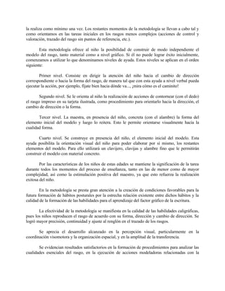 la realiza como mínimo una vez. Los restantes momentos de la metodología se llevan a cabo tal y
como orientamos en las tareas iniciales en los rasgos menos complejos (acciones de control y
valoración, trazado del rasgo sin puntos de referencia, etc.).
Esta metodología ofrece al niño la posibilidad de construir de modo independiente el
modelo del rasgo, tanto material como a nivel gráfico. Si él no puede lograr éxito inicialmente,
comenzamos a utilizar lo que denominamos niveles de ayuda. Estos niveles se aplican en el orden
siguiente:
Primer nivel. Consiste en dirigir la atención del niño hacia el cambio de dirección
correspondiente o hacia la forma del rasgo, de manera tal que con esta ayuda a nivel verbal pueda
ejecutar la acción, por ejemplo, fíjate bien hacia dónde va..., ¡mira cómo es el caminito!
Segundo nivel. Se le orienta al niño la realización de acciones de contornear (con el dedo)
el rasgo impreso en su tarjeta ilustrada, como procedimiento para orientarlo hacia la dirección, el
cambio de dirección o la forma.
Tercer nivel. La maestra, en presencia del niño, concreta (con el alambre) la forma del
elemento inicial del modelo y luego lo reitera. Esto le permite orientarse visualmente hacia la
cualidad forma.
Cuarto nivel. Se construye en presencia del niño, el elemento inicial del modelo. Esta
ayuda posibilita la orientación visual del niño para poder elaborar por sí mismo, los restantes
elementos del modelo. Para ello utilizará un clavijero, clavijas y alambre fino que le permitirán
construir el modelo con material concreto.
Por las características de los niños de estas edades se mantiene la significación de la tarea
durante todos los momentos del proceso de enseñanza, tanto en las de menor como de mayor
complejidad, así como la estimulación positiva del maestro, ya que esto refuerza la realización
exitosa del niño.
En la metodología se presta gran atención a la creación de condiciones favorables para la
futura formación de hábitos posturales por la estrecha relación existente entre dichos hábitos y la
calidad de la formación de las habilidades para el aprendizaje del factor gráfico de la escritura.
La efectividad de la metodología se manifiesta en la calidad de las habilidades caligráficas,
pues los niños reproducen el rasgo de acuerdo con su forma, dirección y cambio de dirección. Se
logró mayor precisión, continuidad y ajuste al renglón en el trazado de los rasgos.
Se aprecia el desarrollo alcanzado en la percepción visual, particularmente en la
coordinación visomotora y la organización espacial, y en la amplitud de la transferencia.
Se evidencian resultados satisfactorios en la formación de procedimientos para analizar las
cualidades esenciales del rasgo, en la ejecución de acciones modeladoras relacionadas con la

 