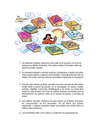 1. Se realizarán lecturas diarias los cinco días de la semana con el fin de
adecuar los hábitos de lectura. Para ello se utiliza 20 minutos antes de
iniciar la jornada escolar.
2. Es necesario trabajar y reforzar la lectura comprensiva a través de cartas,
videos sobre valores y algunos documentales. Para ello todos los días se
utilizan 30 minutos para las diversas actividades implicadas en el proyecto
3. Para los días viernes se llevan los niños una hora a la sala de informática
donde tiene la opción de escribir, en el computador un cuento, coplas,
poesías, retahílas, canciones, trabalenguas y así armar su propio libro
didáctico, esto se hace con el fin de realizar diversas actividades para el
afianzamiento de nuestros niños en el manejo de lectura y escritura de
textos.
4. Con talleres sencillos didácticos de gran interés se pretende armonizar
los conocimientos de los educandos. De tal forma que puedan
argumentar y explicar pequeños textos que puedan ser propios para su
edad y nivel académico.
5. Las actividades tales como videos y proyección de diapositivas se
 