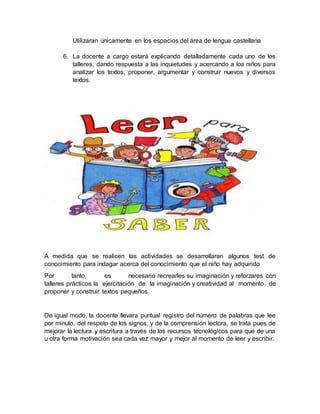 Utilizaran únicamente en los espacios del área de lengua castellana
6. La docente a cargo estará explicando detalladamente cada uno de los
talleres, dando respuesta a las inquietudes y acercando a los niños para
analizar los textos, proponer, argumentar y construir nuevos y diversos
textos.
A medida que se realicen las actividades se desarrollaran algunos test de
conocimiento para indagar acerca del conocimiento que el niño hay adquirido
Por tanto, es necesario recrearles su imaginación y reforzares con
talleres prácticos la ejercitación de la imaginación y creatividad al momento de
proponer y construir textos pequeños
De igual modo, la docente llevara puntual registro del número de palabras que lee
por minuto, del respeto de los signos, y de la comprensión lectora, se trata pues de
mejorar la lectura y escritura a través de los recursos tecnológicos para que de una
u otra forma motivación sea cada vez mayor y mejor al momento de leer y escribir.
 