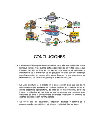 CONCLUCIONES
 La enseñanza de alguna temática se hace cada vez más interesante y más
llamativa para los niños cuando se hace por medio de proyectos que además
integran más de un área ya que no se torna aburrida ni monótona la
metodología de la realización de los proyectos de área son una estrategia
para implementar en nuestra labor como docentes ya que enriquecen las
herramientas y las didácticas para llagar a nuestros estudios.
 La Lecto escritura no comienza en la edad escolar, sino que este se va
adquiriendo desde contextos no formales, adamas es primordial tomar en
cuenta el contexto socio cultural, de cada uno de los educandos, donde se
incluya la didáctica, ya que esta es una herramienta que se debe tener
encuentra en todo el proceso de la enseñanza, orientando el proyecto de
chichas actividades con mayor progreso.
 Se desea que los estudiantes, adquieran destreza y dominio de la
comprensión lectora facilitando así el aprendizaje de todas las áreas.
 