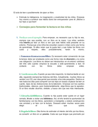 El acto de leer o posiblemente de ojear un libro
 Estimula la inteligencia, la imaginación y creatividad de los niños. Empieza
hoy mismo a construir ese hábito diario tan enriquecedor para él. ¡Motiva a
tus hijos a que lean!
 Consejos para fomentar la lectura en los niños
1. Predicar con el ejemplo. Para empezar, es necesario que tu hijo te vea,
siempre que sea posible, con un libro en la mano. Los niños sentirán
más interés por leer un libro si ven que este hábito está presente en su
entorno. Piensa que a los niños les encantan copiar e imitan como una forma
de aprendizaje. Si ellos notan que te gusta leer y que tratas los libros con
cuido y respeto, ellos probablemente, harán lo mismo.
2.Fomentarelcontactoconellibro. Es necesario estar convencido de que
la lectura debe ser empleada como una forma más de diversión y no como
una obligación. Los libros no deben ser introducidos en el entorno cotidiano
del niño sólo cuando empiece la escuela o esté aprendiendo a leer. El
contacto con los libros debe empezar antes.
4. Leerleenvozalta.Cuando ya sea más mayorcito, lo ideal es leerle en voz
alta, siguiendo siempre las historias del libro. Actualmente, muchos libros se
venden con CD, una idea genial que encanta a los más pequeños. Dedica un
rato todos los días para compartir con tus hijos en brazos el placer de leer un
cuento, lejos de las distracciones de la televisión. Empieza con los cuentos
tradicionales, clásicos, pero fundamentalmente elige libros que le agraden.
Si un libro resulta aburrido, olvídalo y busca otro que sea más interesante.
5.Llevarloalabiblioteca. Cuando tu hijo pueda estar quieto en un lugar
cerrado, llévale a visitar una biblioteca. Así, el niño tendrá la oportunidad de
familiarizarse con los libros, aprenderá a manejarlos y estará construyendo
una amistad y un lazo con la lectura. Deseará volver muchas veces para
elegir el libro que quiera.
6.Regalarlelibros. Otra forma de estimular el interés del niño por los libros,
es convertir un libro en un premio. Cada vez que tengas que premiarlo por
 